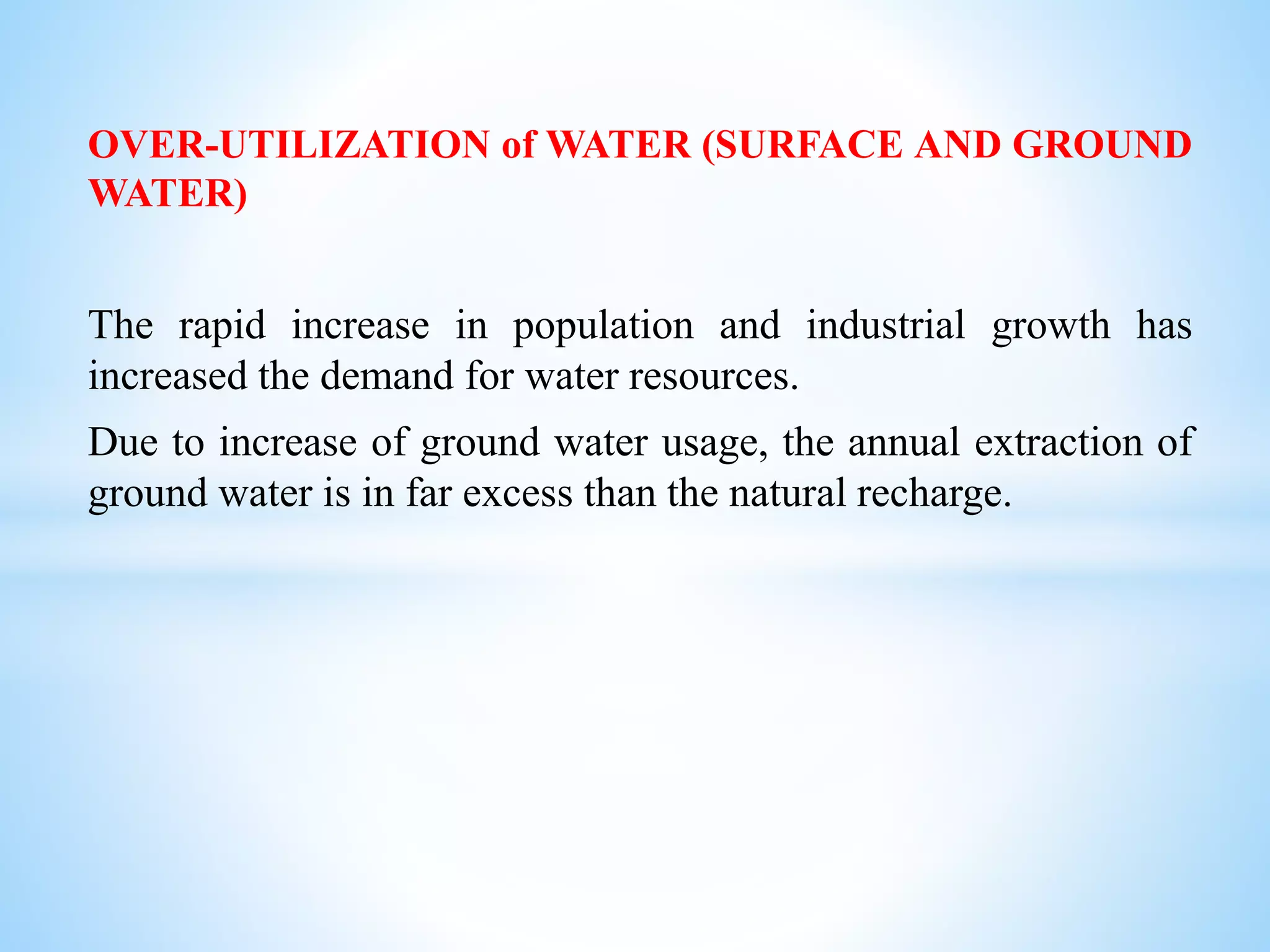 OVER-UTILIZATION of WATER (SURFACE AND GROUND
WATER)
The rapid increase in population and industrial growth has
increased the demand for water resources.
Due to increase of ground water usage, the annual extraction of
ground water is in far excess than the natural recharge.
 