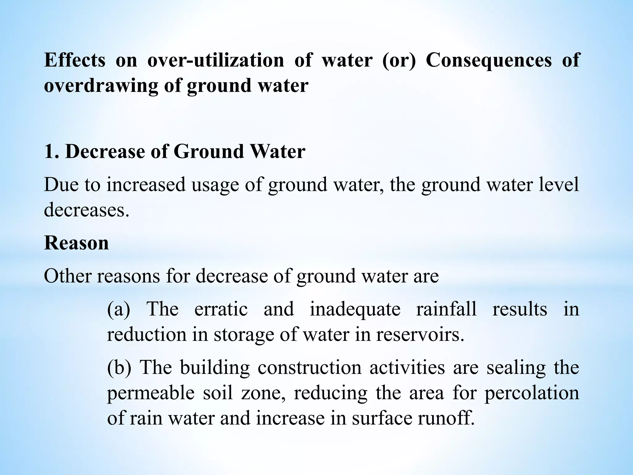 Effects on over-utilization of water (or) Consequences of
overdrawing of ground water
1. Decrease of Ground Water
Due to increased usage of ground water, the ground water level
decreases.
Reason
Other reasons for decrease of ground water are
(a) The erratic and inadequate rainfall results in
reduction in storage of water in reservoirs.
(b) The building construction activities are sealing the
permeable soil zone, reducing the area for percolation
of rain water and increase in surface runoff.
 