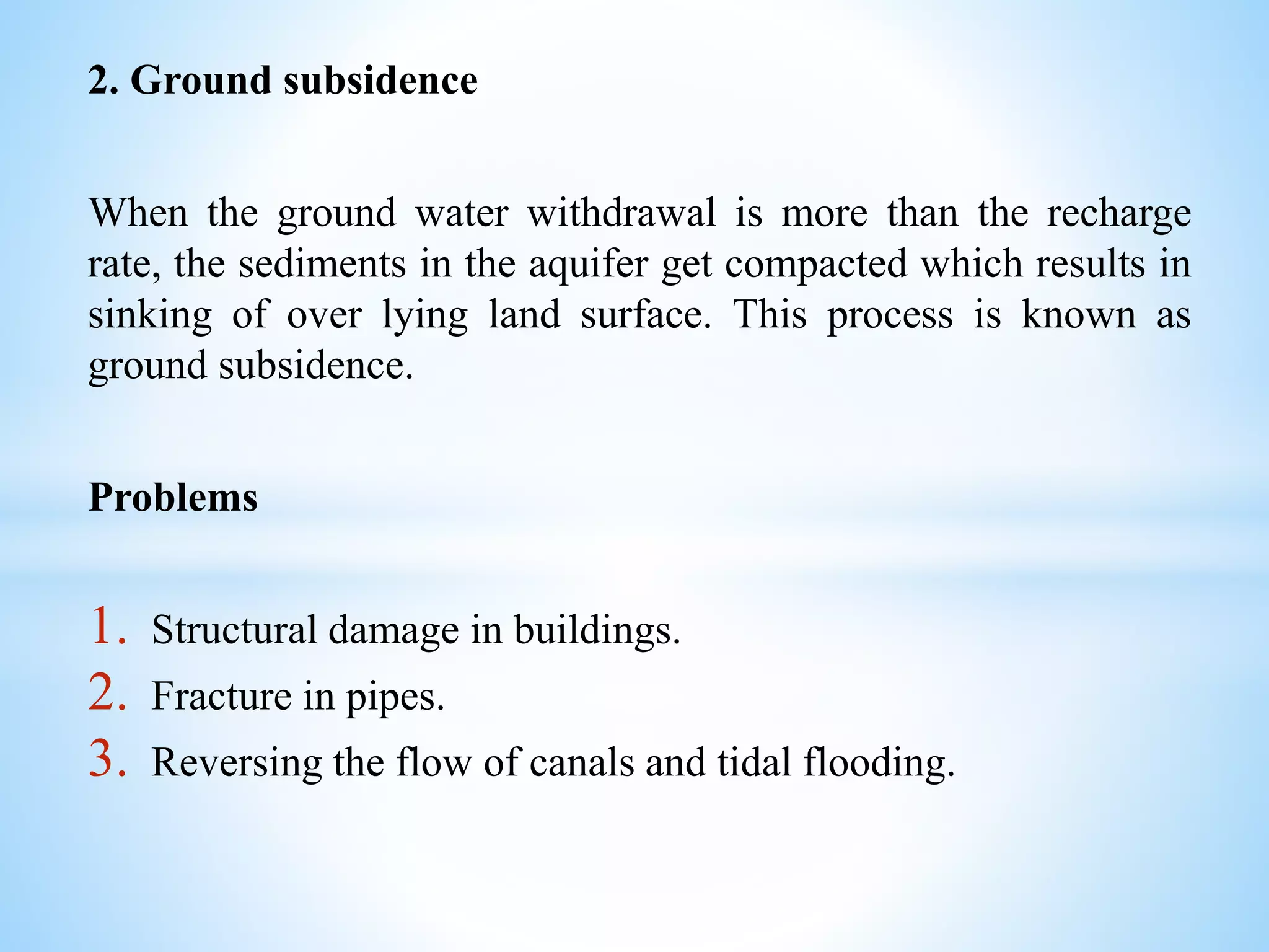 2. Ground subsidence
When the ground water withdrawal is more than the recharge
rate, the sediments in the aquifer get compacted which results in
sinking of over lying land surface. This process is known as
ground subsidence.
Problems
1. Structural damage in buildings.
2. Fracture in pipes.
3. Reversing the flow of canals and tidal flooding.
 