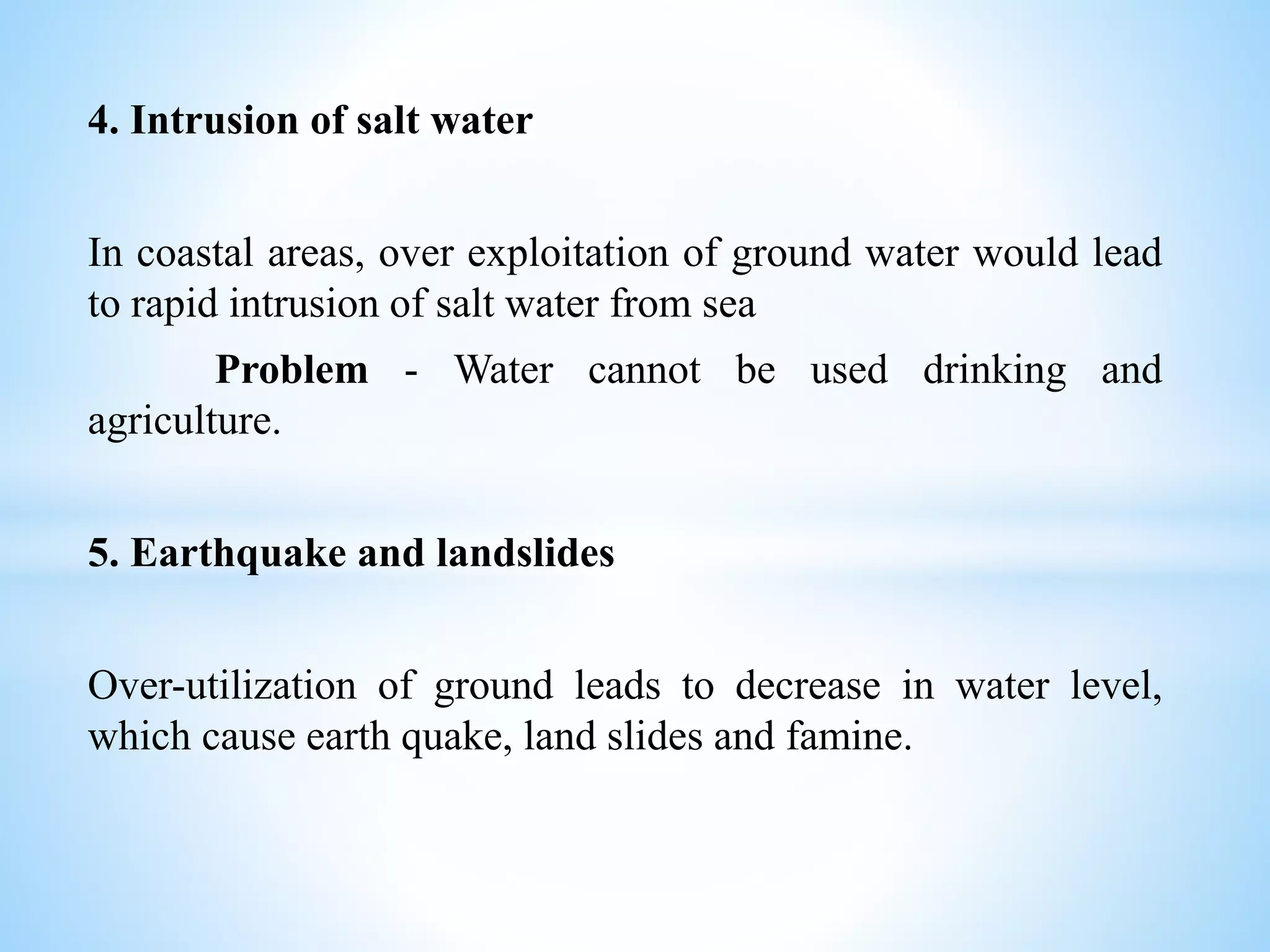 4. Intrusion of salt water
In coastal areas, over exploitation of ground water would lead
to rapid intrusion of salt water from sea
Problem - Water cannot be used drinking and
agriculture.
5. Earthquake and landslides
Over-utilization of ground leads to decrease in water level,
which cause earth quake, land slides and famine.
 