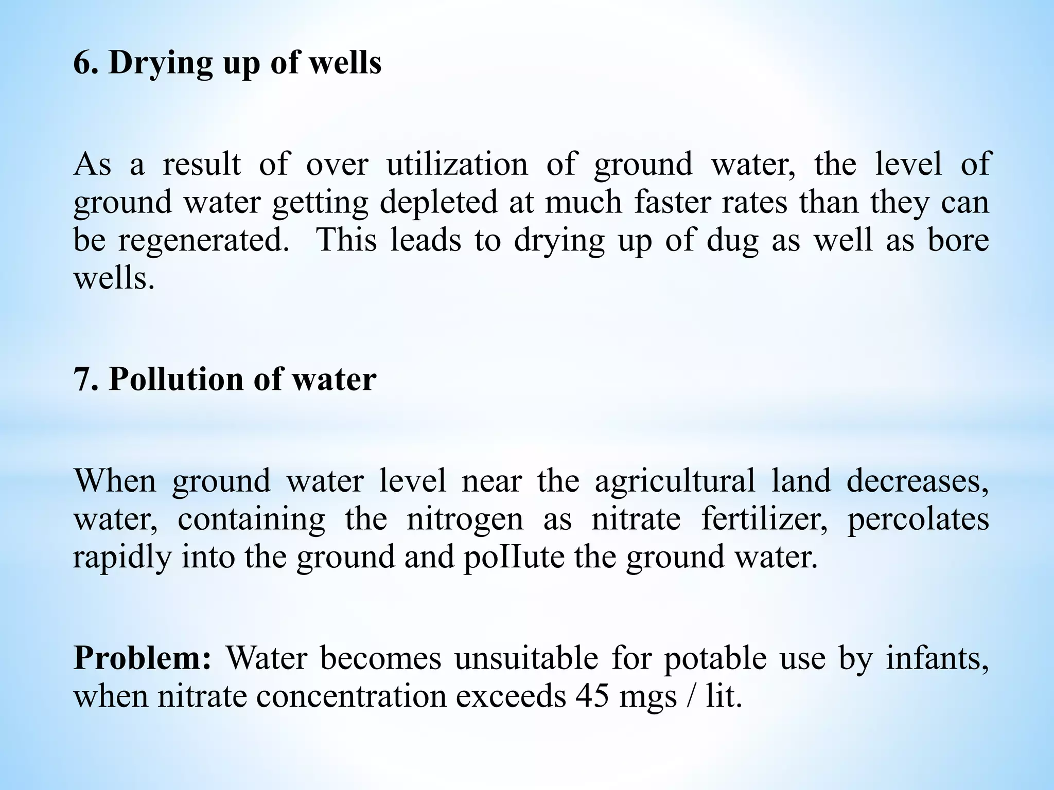 6. Drying up of wells
As a result of over utilization of ground water, the level of
ground water getting depleted at much faster rates than they can
be regenerated. This leads to drying up of dug as well as bore
wells.
7. Pollution of water
When ground water level near the agricultural land decreases,
water, containing the nitrogen as nitrate fertilizer, percolates
rapidly into the ground and poIIute the ground water.
Problem: Water becomes unsuitable for potable use by infants,
when nitrate concentration exceeds 45 mgs / lit.
 