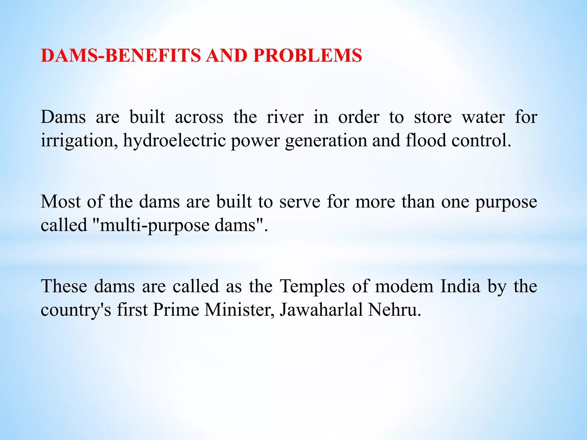 DAMS-BENEFITS AND PROBLEMS
Dams are built across the river in order to store water for
irrigation, hydroelectric power generation and flood control.
Most of the dams are built to serve for more than one purpose
called "multi-purpose dams".
These dams are called as the Temples of modem India by the
country's first Prime Minister, Jawaharlal Nehru.
 
