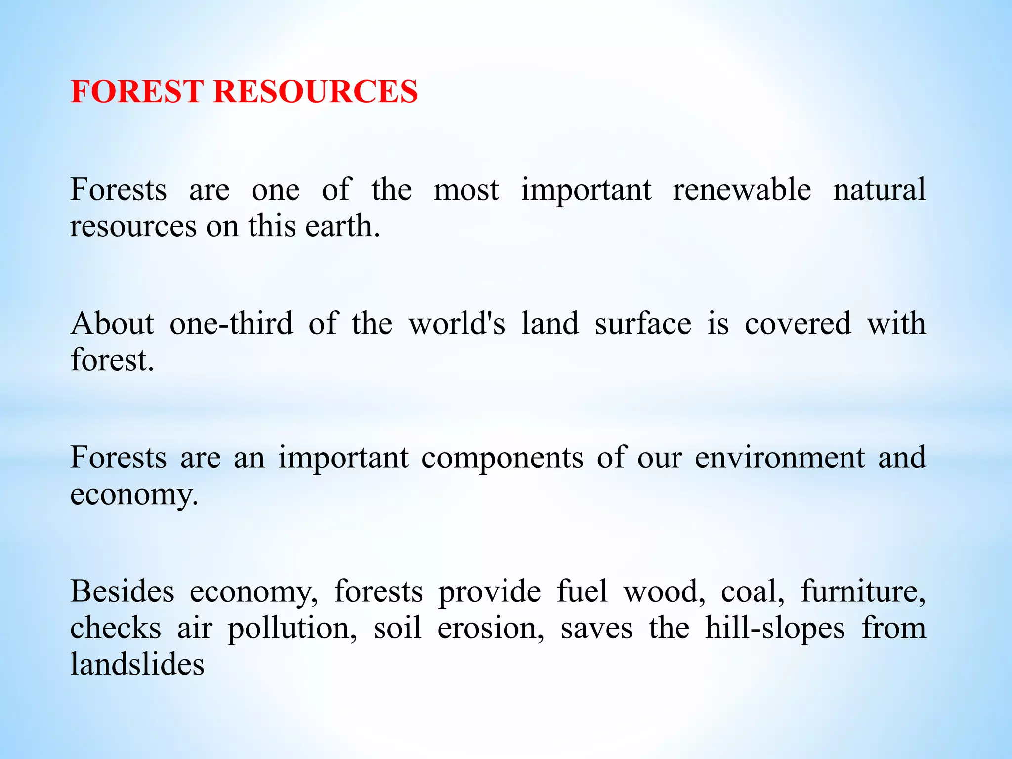 FOREST RESOURCES
Forests are one of the most important renewable natural
resources on this earth.
About one-third of the world's land surface is covered with
forest.
Forests are an important components of our environment and
economy.
Besides economy, forests provide fuel wood, coal, furniture,
checks air pollution, soil erosion, saves the hill-slopes from
landslides
 