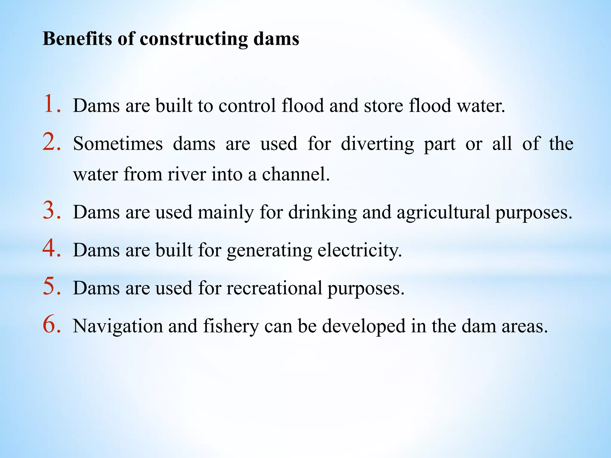 Benefits of constructing dams
1. Dams are built to control flood and store flood water.
2. Sometimes dams are used for diverting part or all of the
water from river into a channel.
3. Dams are used mainly for drinking and agricultural purposes.
4. Dams are built for generating electricity.
5. Dams are used for recreational purposes.
6. Navigation and fishery can be developed in the dam areas.
 