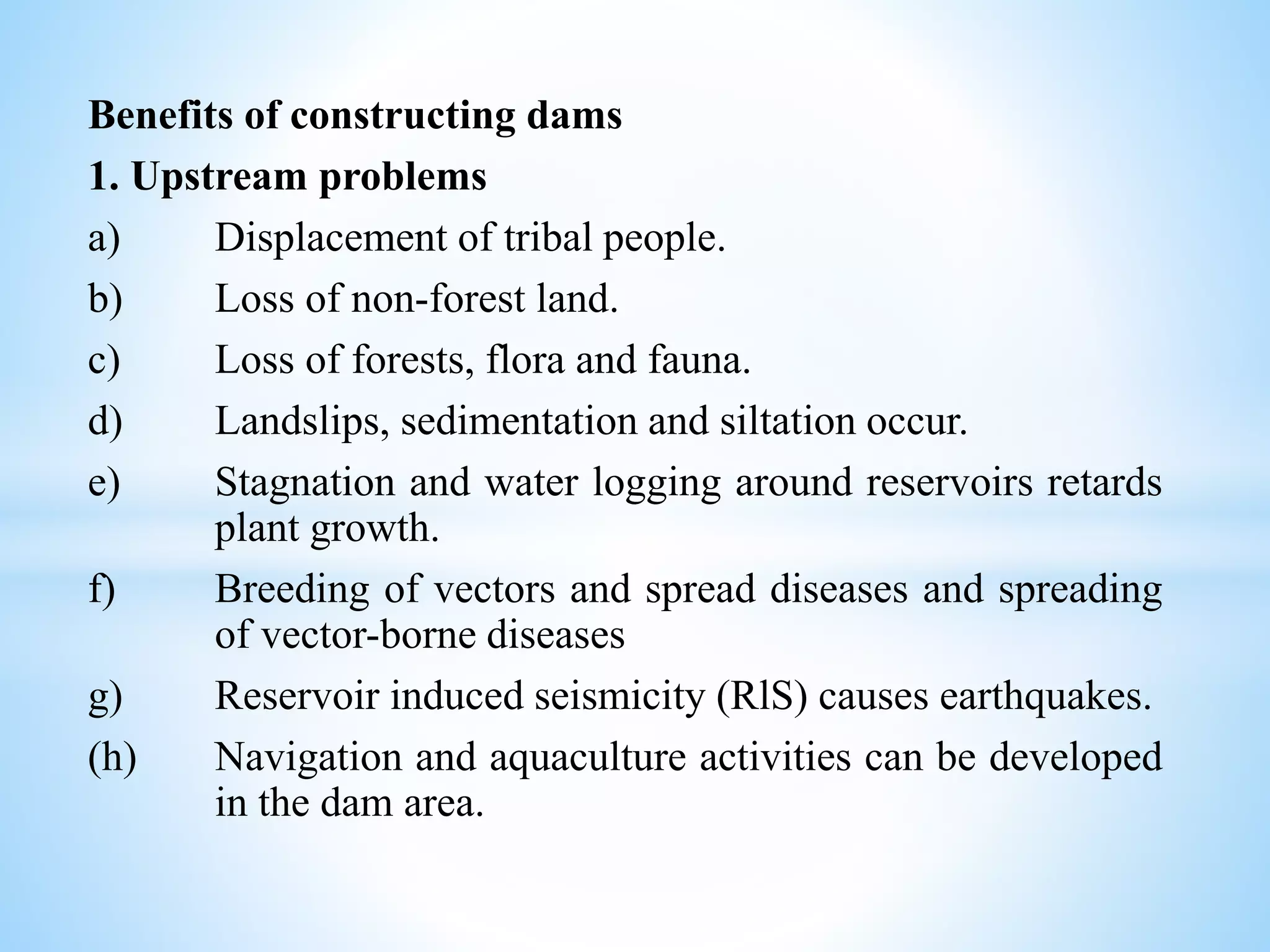 Benefits of constructing dams
1. Upstream problems
a) Displacement of tribal people.
b) Loss of non-forest land.
c) Loss of forests, flora and fauna.
d) Landslips, sedimentation and siltation occur.
e) Stagnation and water logging around reservoirs retards
plant growth.
f) Breeding of vectors and spread diseases and spreading
of vector-borne diseases
g) Reservoir induced seismicity (RlS) causes earthquakes.
(h) Navigation and aquaculture activities can be developed
in the dam area.
 