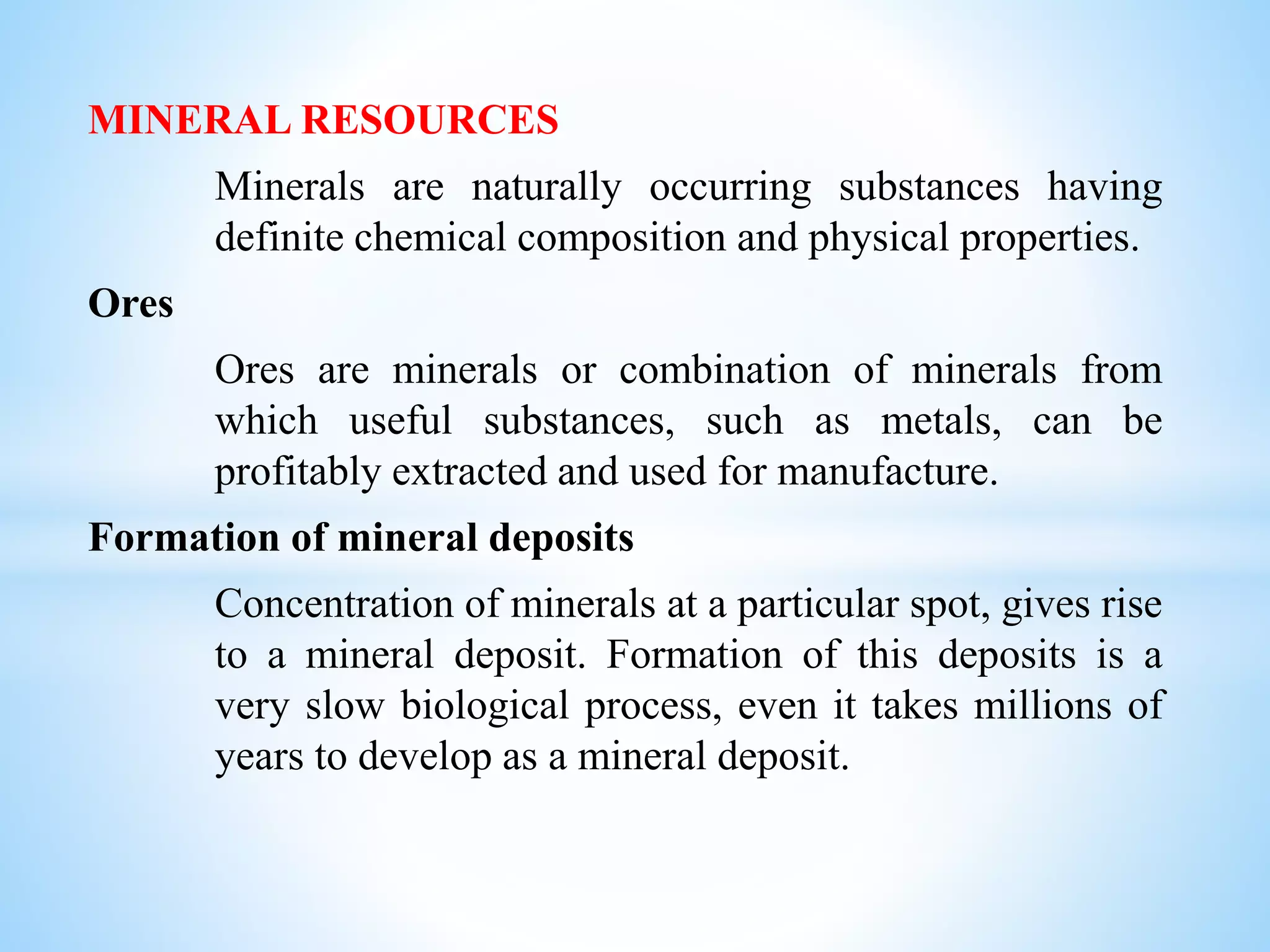MINERAL RESOURCES
Minerals are naturally occurring substances having
definite chemical composition and physical properties.
Ores
Ores are minerals or combination of minerals from
which useful substances, such as metals, can be
profitably extracted and used for manufacture.
Formation of mineral deposits
Concentration of minerals at a particular spot, gives rise
to a mineral deposit. Formation of this deposits is a
very slow biological process, even it takes millions of
years to develop as a mineral deposit.
 