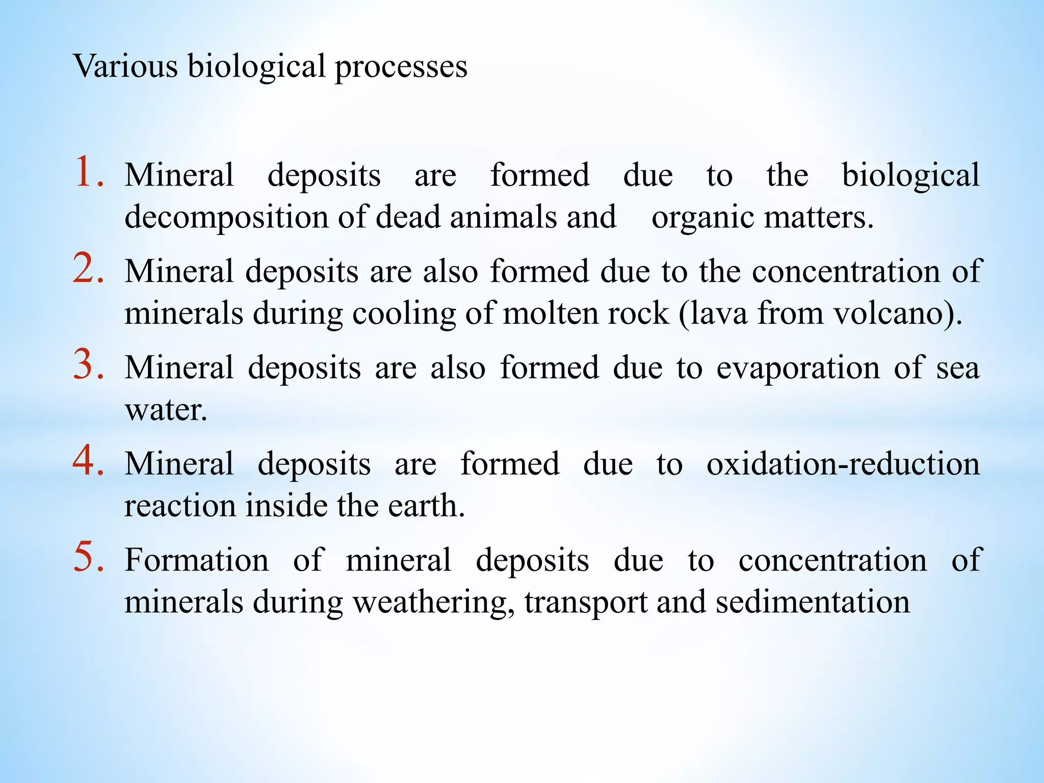 Various biological processes
1. Mineral deposits are formed due to the biological
decomposition of dead animals and organic matters.
2. Mineral deposits are also formed due to the concentration of
minerals during cooling of molten rock (lava from volcano).
3. Mineral deposits are also formed due to evaporation of sea
water.
4. Mineral deposits are formed due to oxidation-reduction
reaction inside the earth.
5. Formation of mineral deposits due to concentration of
minerals during weathering, transport and sedimentation
 