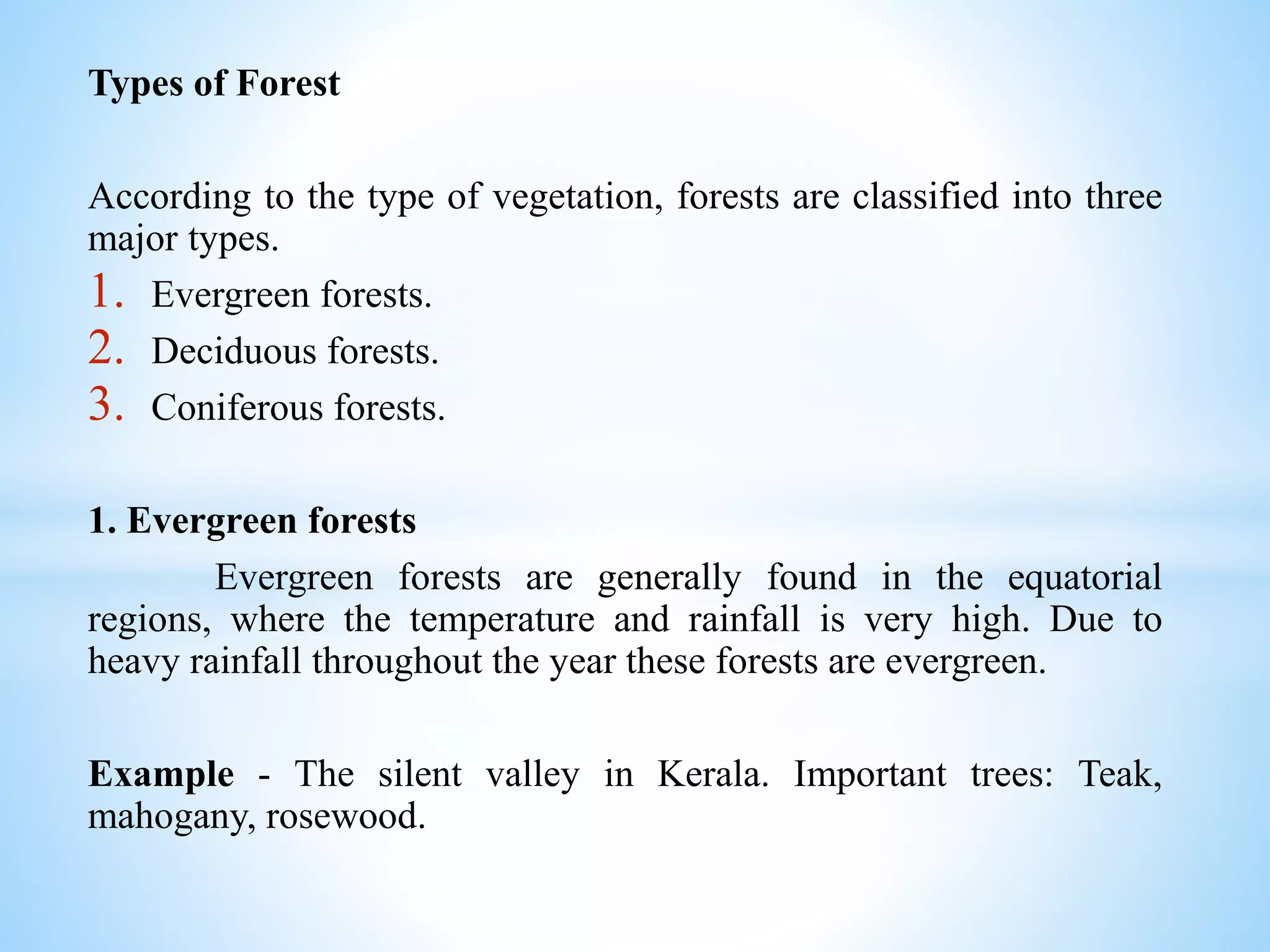 Types of Forest
According to the type of vegetation, forests are classified into three
major types.
1. Evergreen forests.
2. Deciduous forests.
3. Coniferous forests.
1. Evergreen forests
Evergreen forests are generally found in the equatorial
regions, where the temperature and rainfall is very high. Due to
heavy rainfall throughout the year these forests are evergreen.
Example - The silent valley in Kerala. Important trees: Teak,
mahogany, rosewood.
 