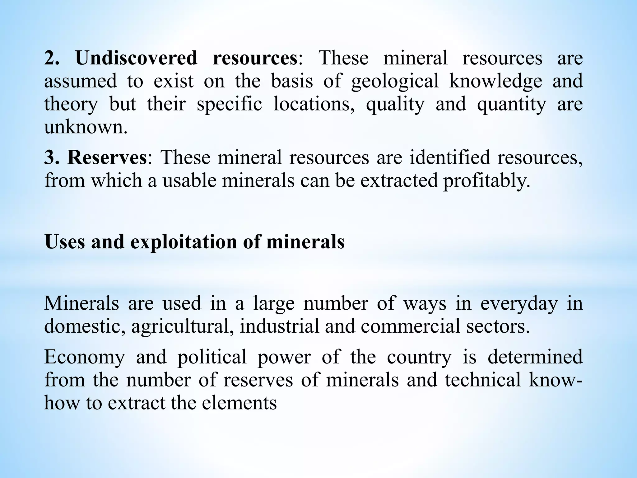 2. Undiscovered resources: These mineral resources are
assumed to exist on the basis of geological knowledge and
theory but their specific locations, quality and quantity are
unknown.
3. Reserves: These mineral resources are identified resources,
from which a usable minerals can be extracted profitably.
Uses and exploitation of minerals
Minerals are used in a large number of ways in everyday in
domestic, agricultural, industrial and commercial sectors.
Economy and political power of the country is determined
from the number of reserves of minerals and technical know-
how to extract the elements
 