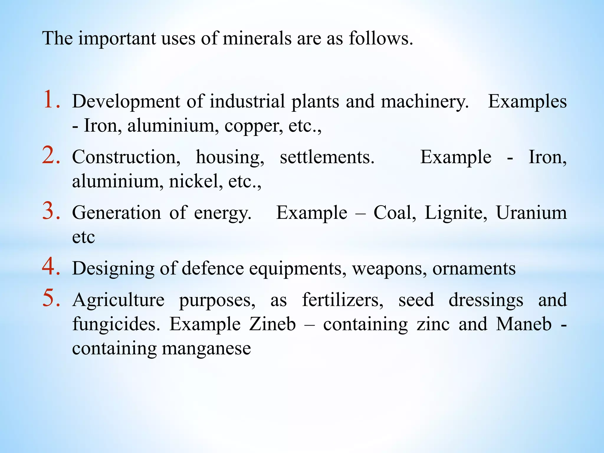 The important uses of minerals are as follows.
1. Development of industrial plants and machinery. Examples
- Iron, aluminium, copper, etc.,
2. Construction, housing, settlements. Example - Iron,
aluminium, nickel, etc.,
3. Generation of energy. Example – Coal, Lignite, Uranium
etc
4. Designing of defence equipments, weapons, ornaments
5. Agriculture purposes, as fertilizers, seed dressings and
fungicides. Example Zineb – containing zinc and Maneb -
containing manganese
 