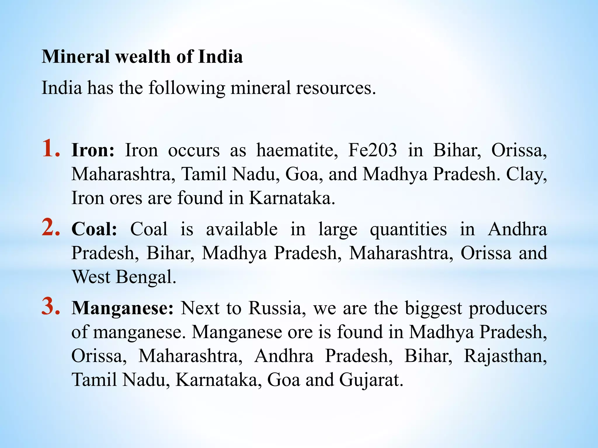 Mineral wealth of India
India has the following mineral resources.
1. Iron: Iron occurs as haematite, Fe203 in Bihar, Orissa,
Maharashtra, Tamil Nadu, Goa, and Madhya Pradesh. Clay,
Iron ores are found in Karnataka.
2. Coal: Coal is available in large quantities in Andhra
Pradesh, Bihar, Madhya Pradesh, Maharashtra, Orissa and
West Bengal.
3. Manganese: Next to Russia, we are the biggest producers
of manganese. Manganese ore is found in Madhya Pradesh,
Orissa, Maharashtra, Andhra Pradesh, Bihar, Rajasthan,
Tamil Nadu, Karnataka, Goa and Gujarat.
 