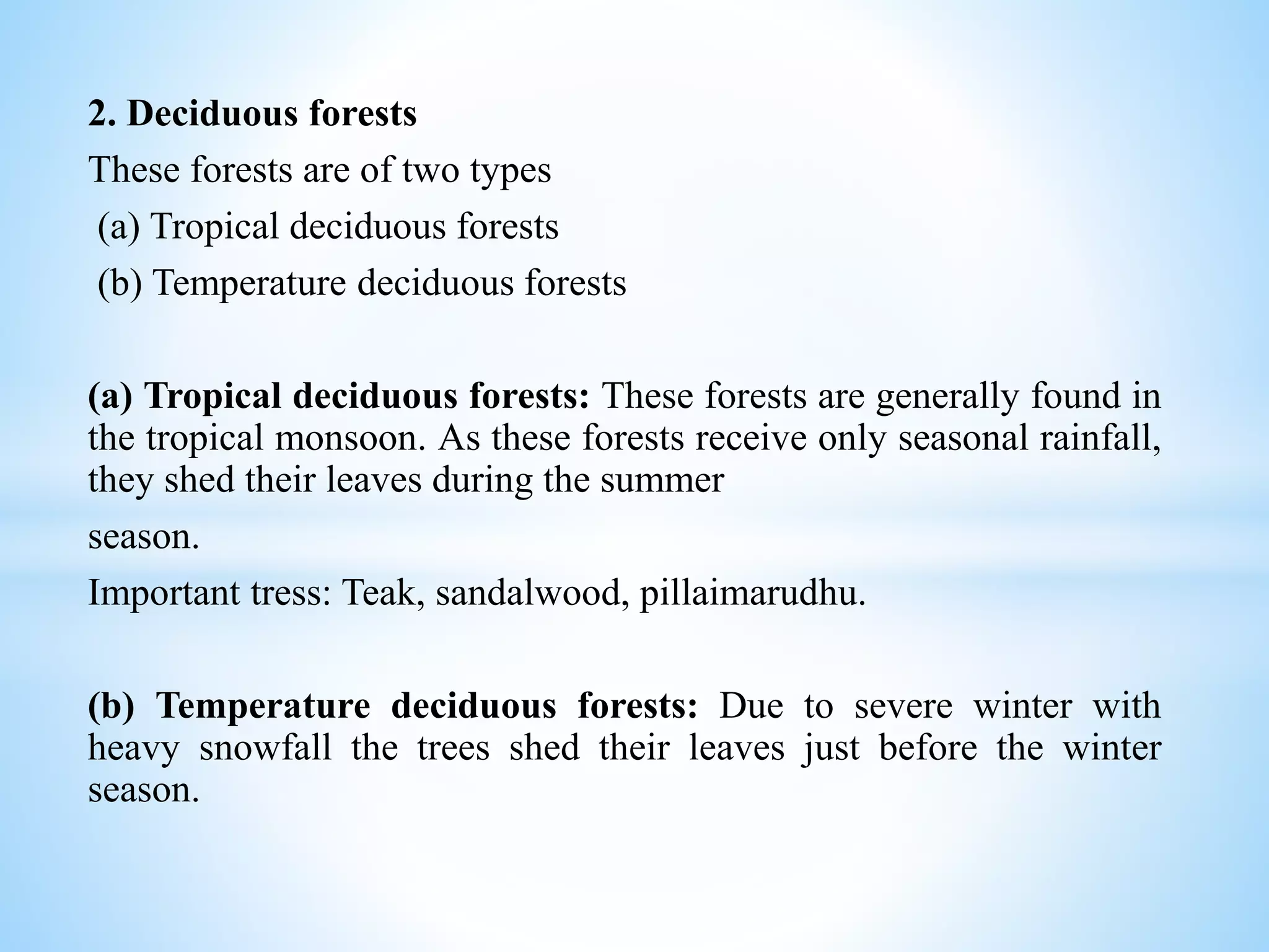 2. Deciduous forests
These forests are of two types
(a) Tropical deciduous forests
(b) Temperature deciduous forests
(a) Tropical deciduous forests: These forests are generally found in
the tropical monsoon. As these forests receive only seasonal rainfall,
they shed their leaves during the summer
season.
Important tress: Teak, sandalwood, pillaimarudhu.
(b) Temperature deciduous forests: Due to severe winter with
heavy snowfall the trees shed their leaves just before the winter
season.
 