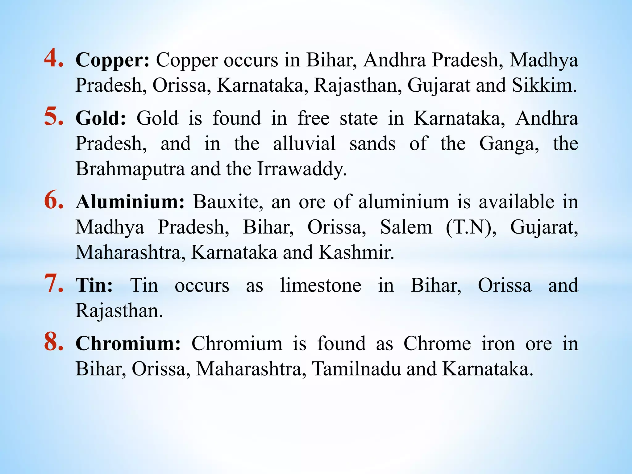 4. Copper: Copper occurs in Bihar, Andhra Pradesh, Madhya
Pradesh, Orissa, Karnataka, Rajasthan, Gujarat and Sikkim.
5. Gold: Gold is found in free state in Karnataka, Andhra
Pradesh, and in the alluvial sands of the Ganga, the
Brahmaputra and the Irrawaddy.
6. Aluminium: Bauxite, an ore of aluminium is available in
Madhya Pradesh, Bihar, Orissa, Salem (T.N), Gujarat,
Maharashtra, Karnataka and Kashmir.
7. Tin: Tin occurs as limestone in Bihar, Orissa and
Rajasthan.
8. Chromium: Chromium is found as Chrome iron ore in
Bihar, Orissa, Maharashtra, Tamilnadu and Karnataka.
 