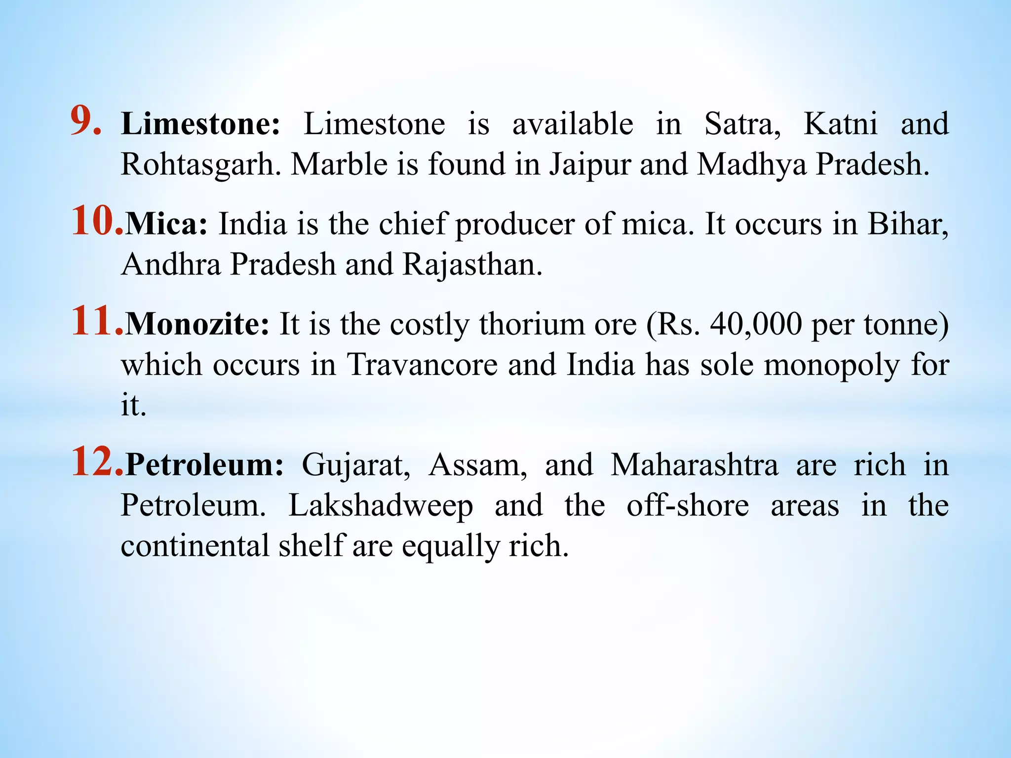 9. Limestone: Limestone is available in Satra, Katni and
Rohtasgarh. Marble is found in Jaipur and Madhya Pradesh.
10.Mica: India is the chief producer of mica. It occurs in Bihar,
Andhra Pradesh and Rajasthan.
11.Monozite: It is the costly thorium ore (Rs. 40,000 per tonne)
which occurs in Travancore and India has sole monopoly for
it.
12.Petroleum: Gujarat, Assam, and Maharashtra are rich in
Petroleum. Lakshadweep and the off-shore areas in the
continental shelf are equally rich.
 
