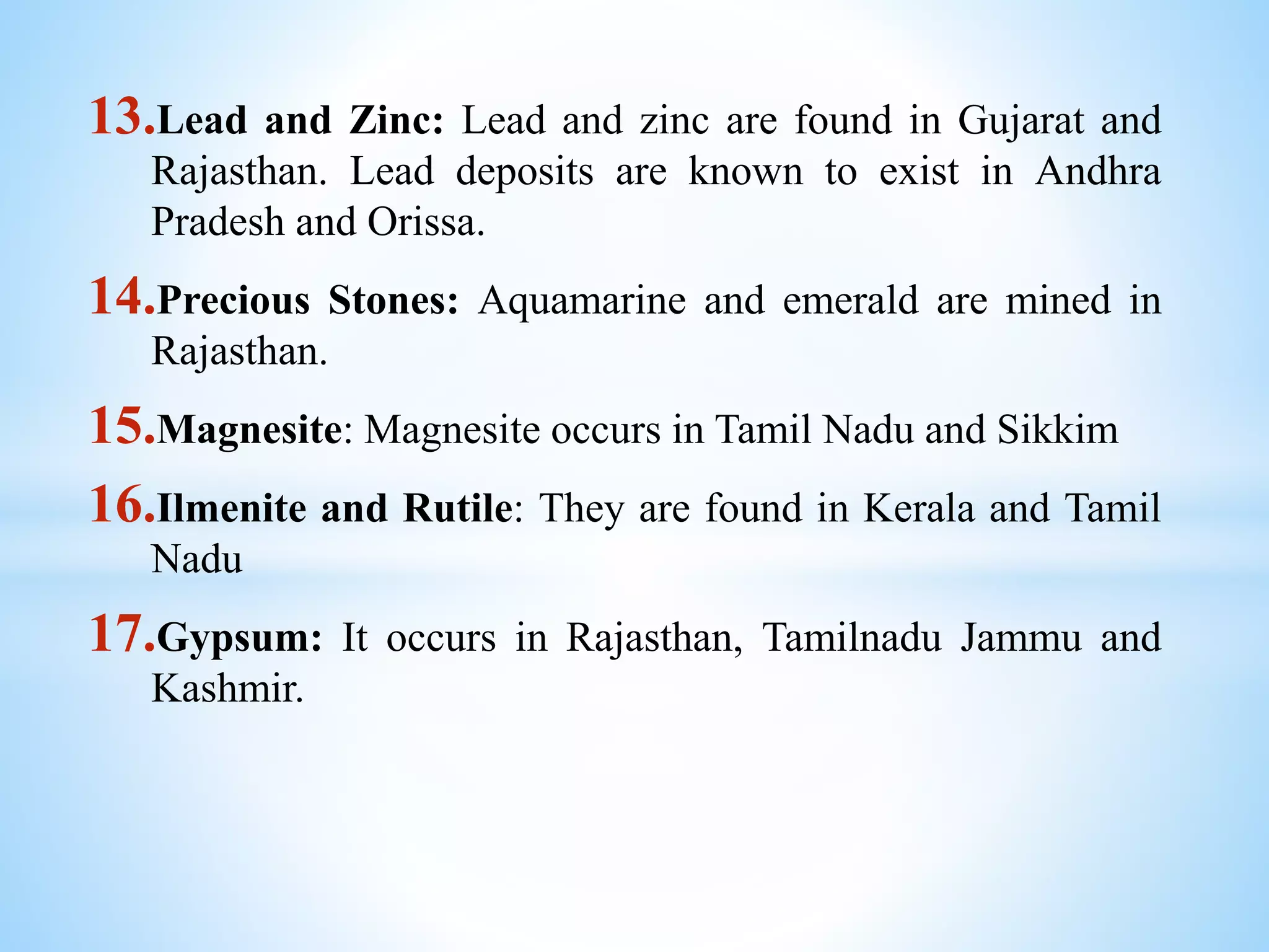 13.Lead and Zinc: Lead and zinc are found in Gujarat and
Rajasthan. Lead deposits are known to exist in Andhra
Pradesh and Orissa.
14.Precious Stones: Aquamarine and emerald are mined in
Rajasthan.
15.Magnesite: Magnesite occurs in Tamil Nadu and Sikkim
16.Ilmenite and Rutile: They are found in Kerala and Tamil
Nadu
17.Gypsum: It occurs in Rajasthan, Tamilnadu Jammu and
Kashmir.
 