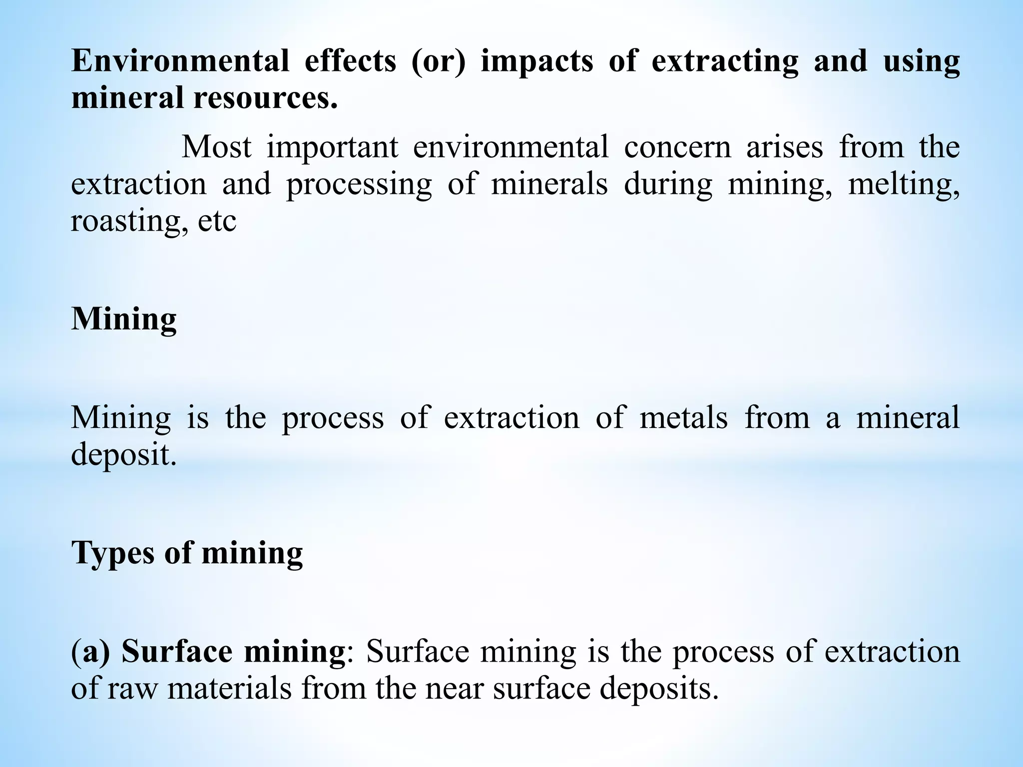 Environmental effects (or) impacts of extracting and using
mineral resources.
Most important environmental concern arises from the
extraction and processing of minerals during mining, melting,
roasting, etc
Mining
Mining is the process of extraction of metals from a mineral
deposit.
Types of mining
(a) Surface mining: Surface mining is the process of extraction
of raw materials from the near surface deposits.
 