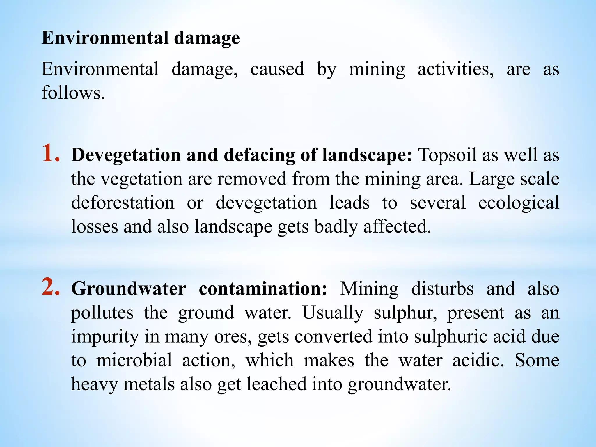 Environmental damage
Environmental damage, caused by mining activities, are as
follows.
1. Devegetation and defacing of landscape: Topsoil as well as
the vegetation are removed from the mining area. Large scale
deforestation or devegetation leads to several ecological
losses and also landscape gets badly affected.
2. Groundwater contamination: Mining disturbs and also
pollutes the ground water. Usually sulphur, present as an
impurity in many ores, gets converted into sulphuric acid due
to microbial action, which makes the water acidic. Some
heavy metals also get leached into groundwater.
 