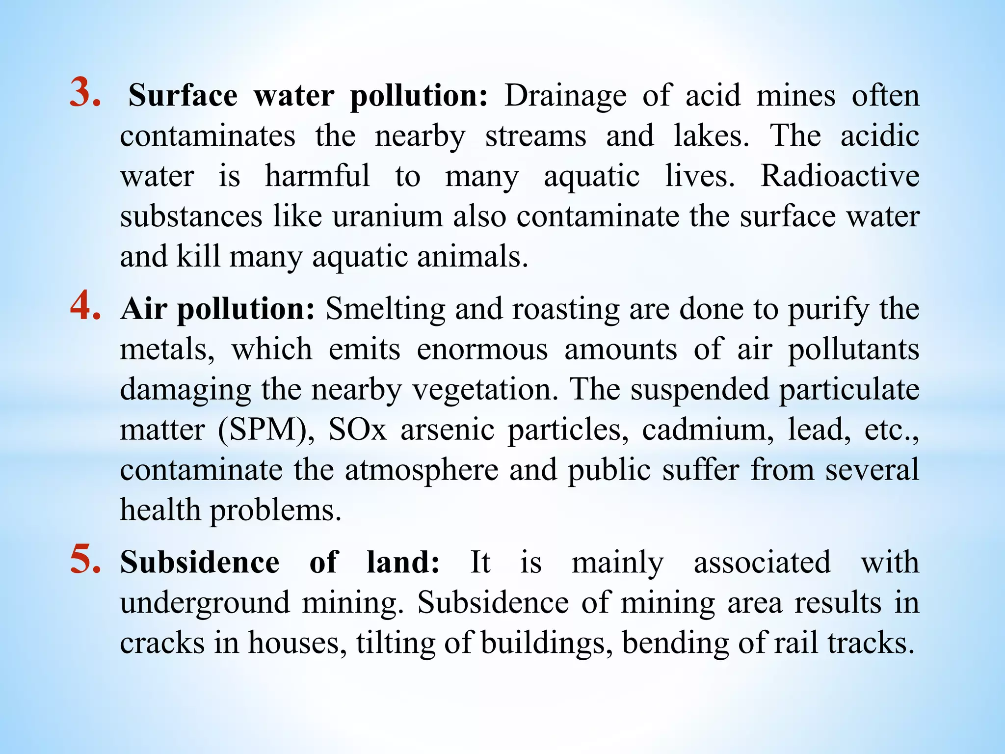 3. Surface water pollution: Drainage of acid mines often
contaminates the nearby streams and lakes. The acidic
water is harmful to many aquatic lives. Radioactive
substances like uranium also contaminate the surface water
and kill many aquatic animals.
4. Air pollution: Smelting and roasting are done to purify the
metals, which emits enormous amounts of air pollutants
damaging the nearby vegetation. The suspended particulate
matter (SPM), SOx arsenic particles, cadmium, lead, etc.,
contaminate the atmosphere and public suffer from several
health problems.
5. Subsidence of land: It is mainly associated with
underground mining. Subsidence of mining area results in
cracks in houses, tilting of buildings, bending of rail tracks.
 