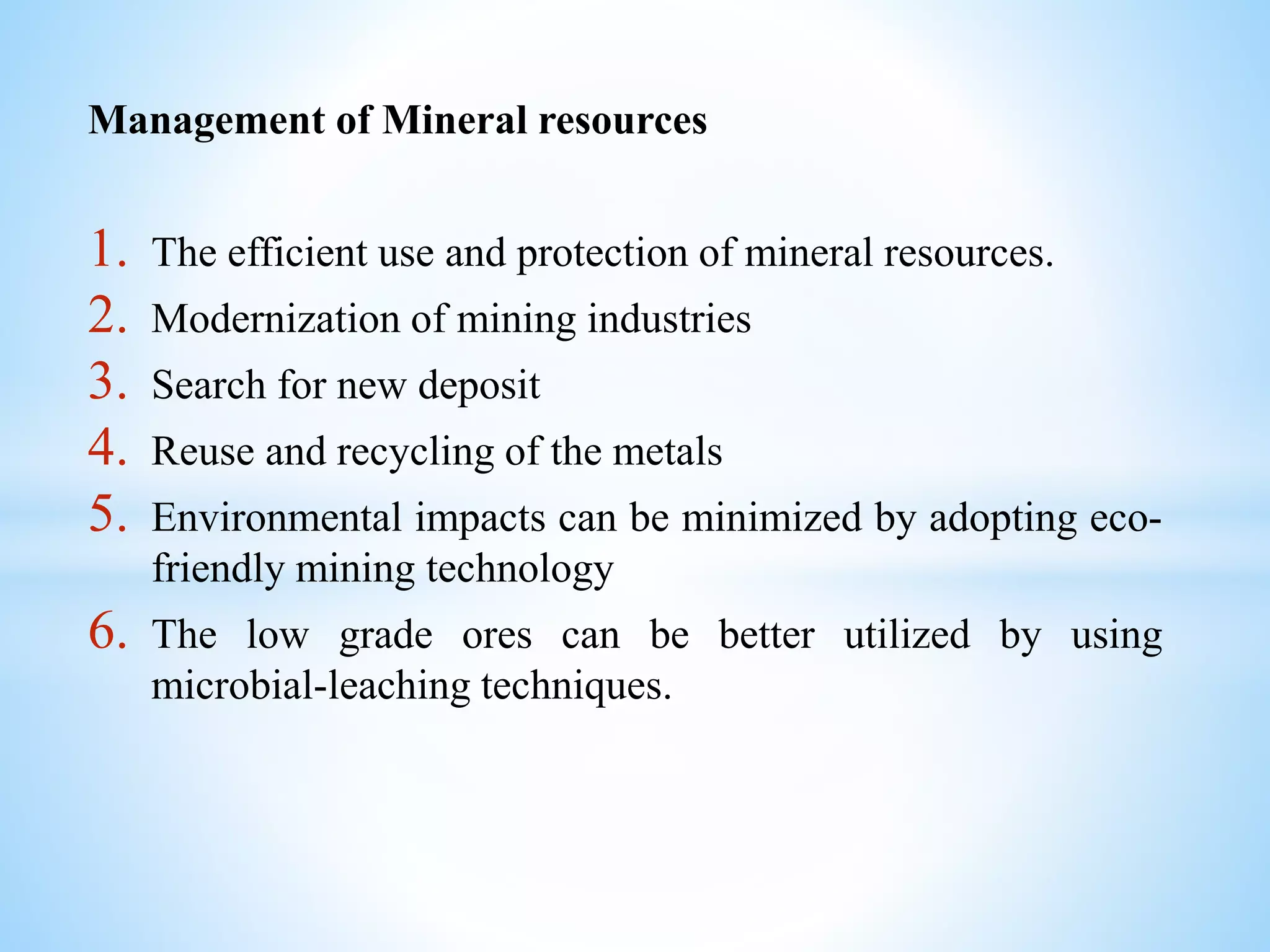 Management of Mineral resources
1. The efficient use and protection of mineral resources.
2. Modernization of mining industries
3. Search for new deposit
4. Reuse and recycling of the metals
5. Environmental impacts can be minimized by adopting eco-
friendly mining technology
6. The low grade ores can be better utilized by using
microbial-leaching techniques.
 