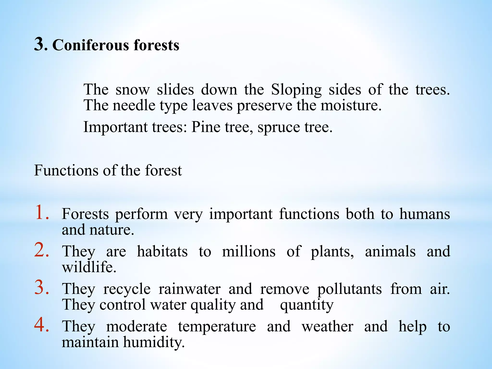 3. Coniferous forests
The snow slides down the Sloping sides of the trees.
The needle type leaves preserve the moisture.
Important trees: Pine tree, spruce tree.
Functions of the forest
1. Forests perform very important functions both to humans
and nature.
2. They are habitats to millions of plants, animals and
wildlife.
3. They recycle rainwater and remove pollutants from air.
They control water quality and quantity
4. They moderate temperature and weather and help to
maintain humidity.
 
