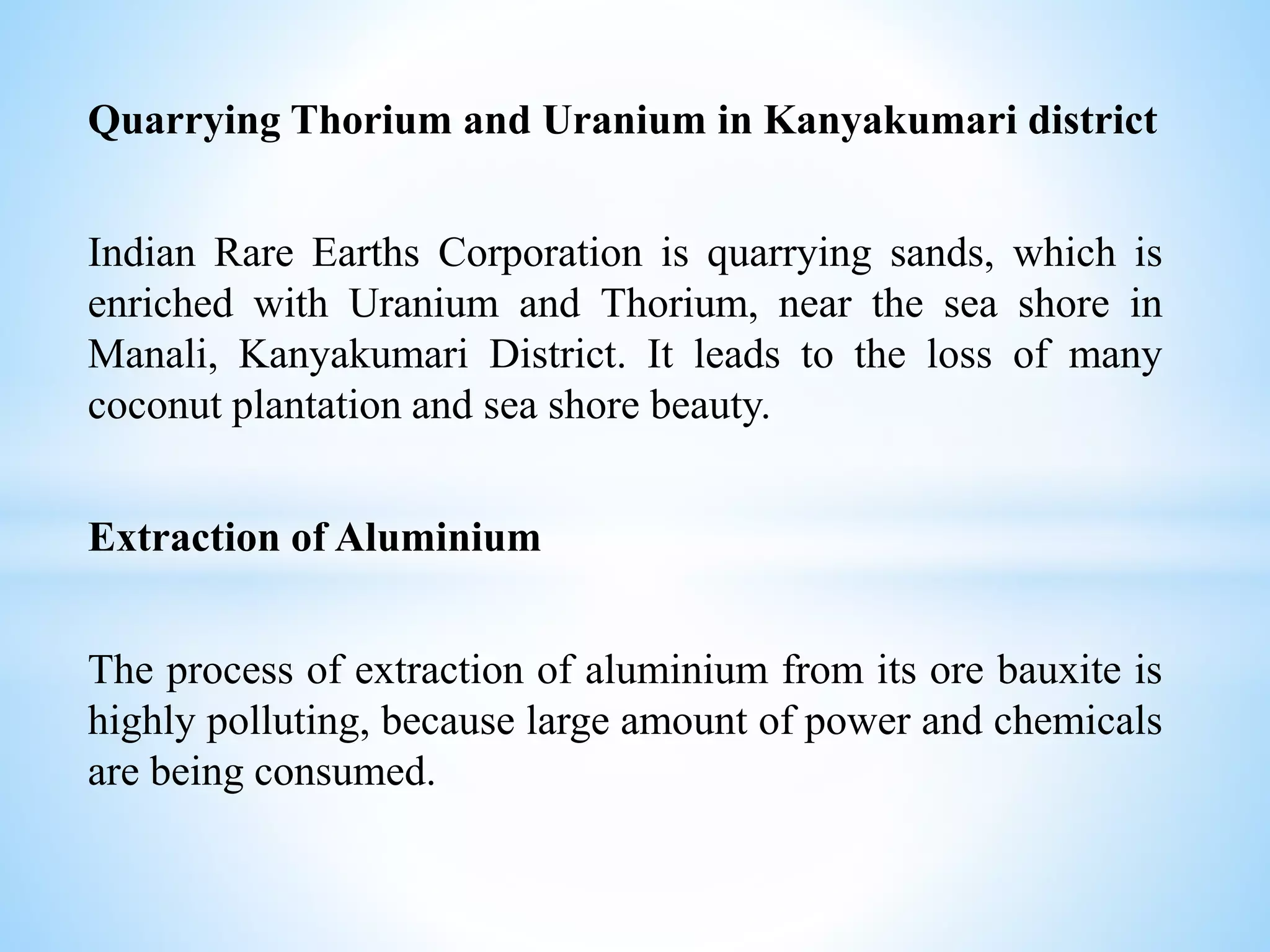 Quarrying Thorium and Uranium in Kanyakumari district
Indian Rare Earths Corporation is quarrying sands, which is
enriched with Uranium and Thorium, near the sea shore in
Manali, Kanyakumari District. It leads to the loss of many
coconut plantation and sea shore beauty.
Extraction of Aluminium
The process of extraction of aluminium from its ore bauxite is
highly polluting, because large amount of power and chemicals
are being consumed.
 