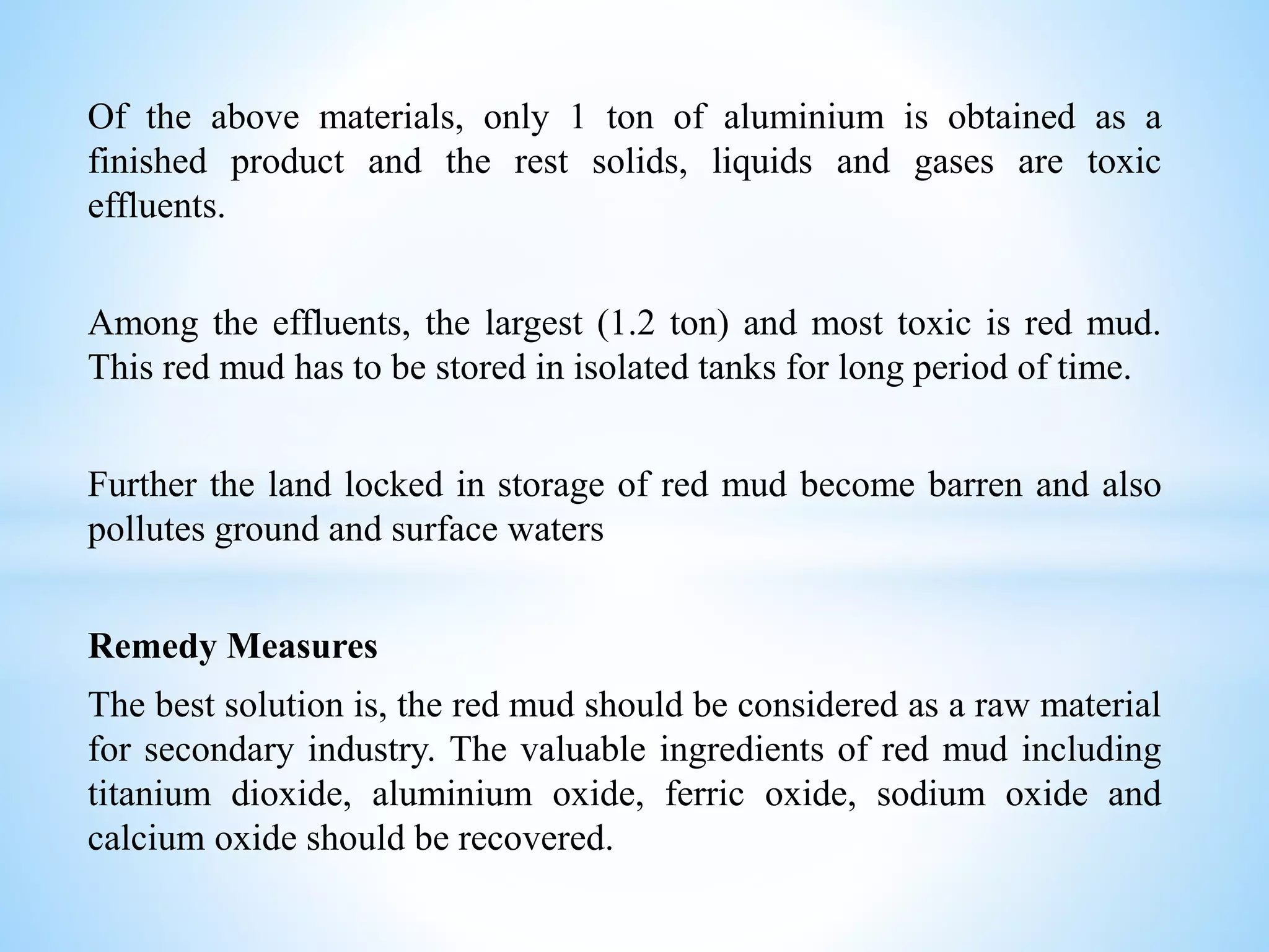 Of the above materials, only 1 ton of aluminium is obtained as a
finished product and the rest solids, liquids and gases are toxic
effluents.
Among the effluents, the largest (1.2 ton) and most toxic is red mud.
This red mud has to be stored in isolated tanks for long period of time.
Further the land locked in storage of red mud become barren and also
pollutes ground and surface waters
Remedy Measures
The best solution is, the red mud should be considered as a raw material
for secondary industry. The valuable ingredients of red mud including
titanium dioxide, aluminium oxide, ferric oxide, sodium oxide and
calcium oxide should be recovered.
 