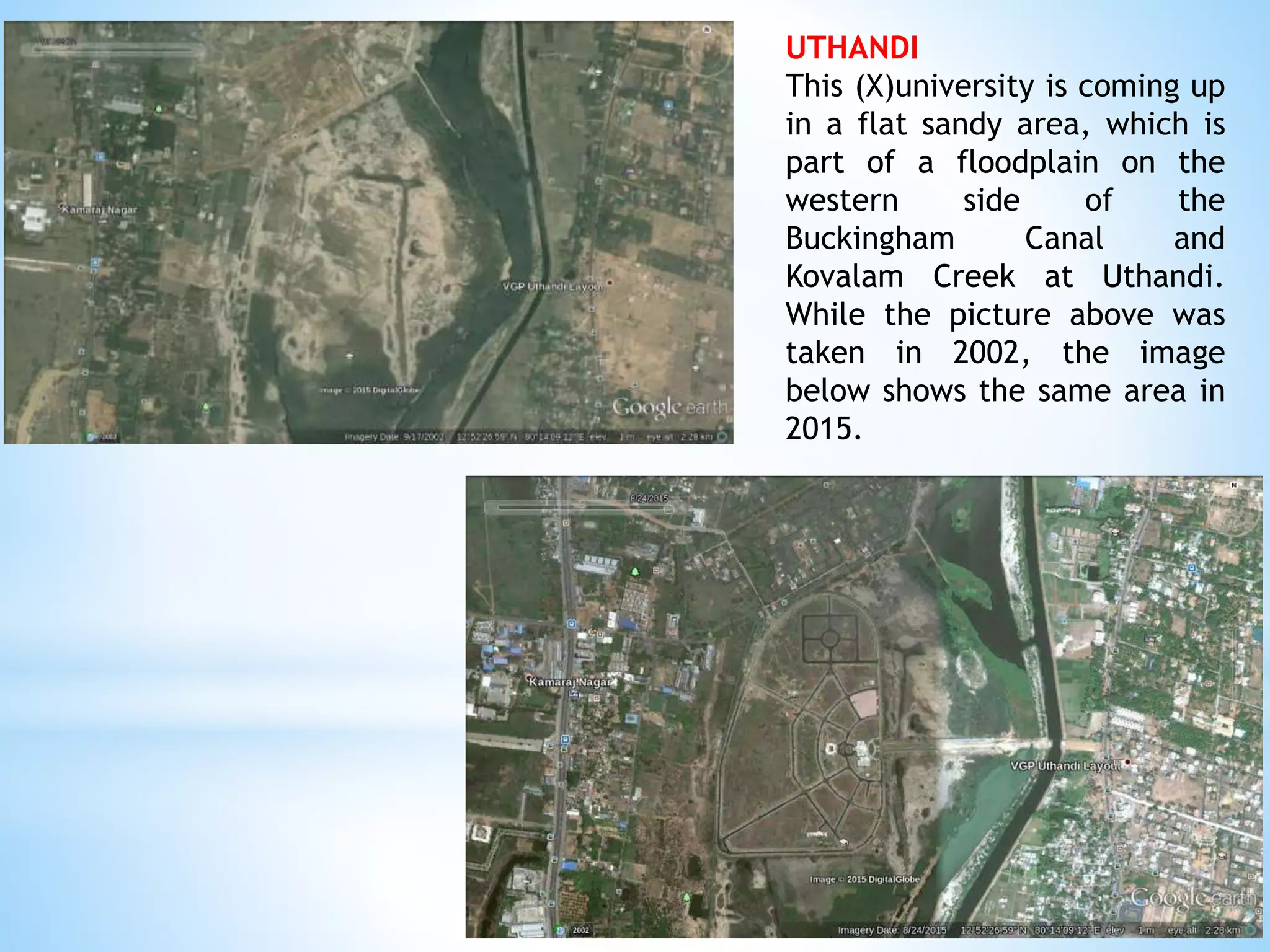 UTHANDI
This (X)university is coming up
in a flat sandy area, which is
part of a floodplain on the
western side of the
Buckingham Canal and
Kovalam Creek at Uthandi.
While the picture above was
taken in 2002, the image
below shows the same area in
2015.
 