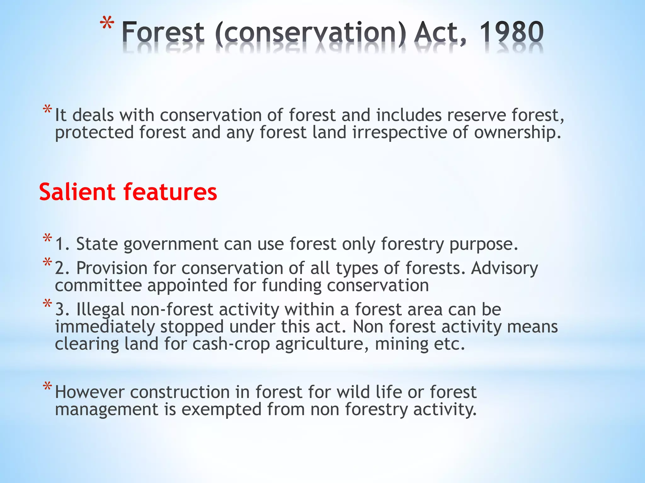 *
*It deals with conservation of forest and includes reserve forest,
protected forest and any forest land irrespective of ownership.
Salient features
*1. State government can use forest only forestry purpose.
*2. Provision for conservation of all types of forests. Advisory
committee appointed for funding conservation
*3. Illegal non-forest activity within a forest area can be
immediately stopped under this act. Non forest activity means
clearing land for cash-crop agriculture, mining etc.
*However construction in forest for wild life or forest
management is exempted from non forestry activity.
 