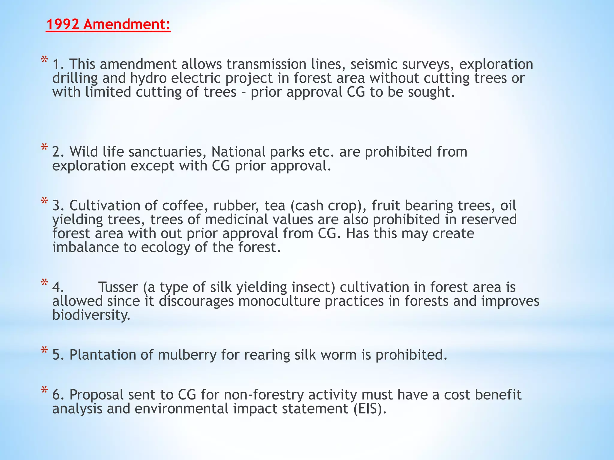 1992 Amendment:
* 1. This amendment allows transmission lines, seismic surveys, exploration
drilling and hydro electric project in forest area without cutting trees or
with limited cutting of trees – prior approval CG to be sought.
* 2. Wild life sanctuaries, National parks etc. are prohibited from
exploration except with CG prior approval.
* 3. Cultivation of coffee, rubber, tea (cash crop), fruit bearing trees, oil
yielding trees, trees of medicinal values are also prohibited in reserved
forest area with out prior approval from CG. Has this may create
imbalance to ecology of the forest.
* 4. Tusser (a type of silk yielding insect) cultivation in forest area is
allowed since it discourages monoculture practices in forests and improves
biodiversity.
* 5. Plantation of mulberry for rearing silk worm is prohibited.
* 6. Proposal sent to CG for non-forestry activity must have a cost benefit
analysis and environmental impact statement (EIS).
 