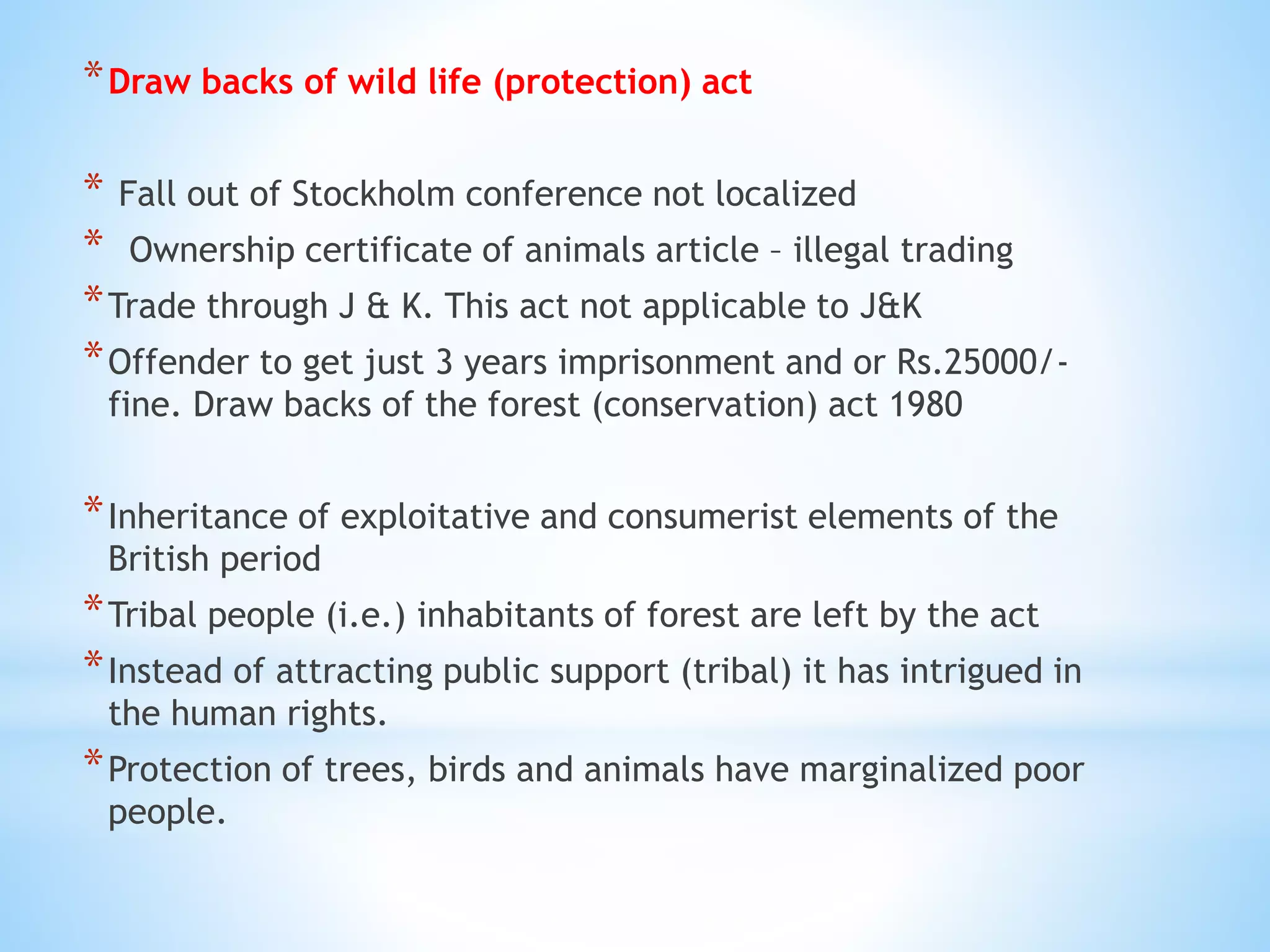 *Draw backs of wild life (protection) act
* Fall out of Stockholm conference not localized
* Ownership certificate of animals article – illegal trading
*Trade through J & K. This act not applicable to J&K
*Offender to get just 3 years imprisonment and or Rs.25000/-
fine. Draw backs of the forest (conservation) act 1980
*Inheritance of exploitative and consumerist elements of the
British period
*Tribal people (i.e.) inhabitants of forest are left by the act
*Instead of attracting public support (tribal) it has intrigued in
the human rights.
*Protection of trees, birds and animals have marginalized poor
people.
 