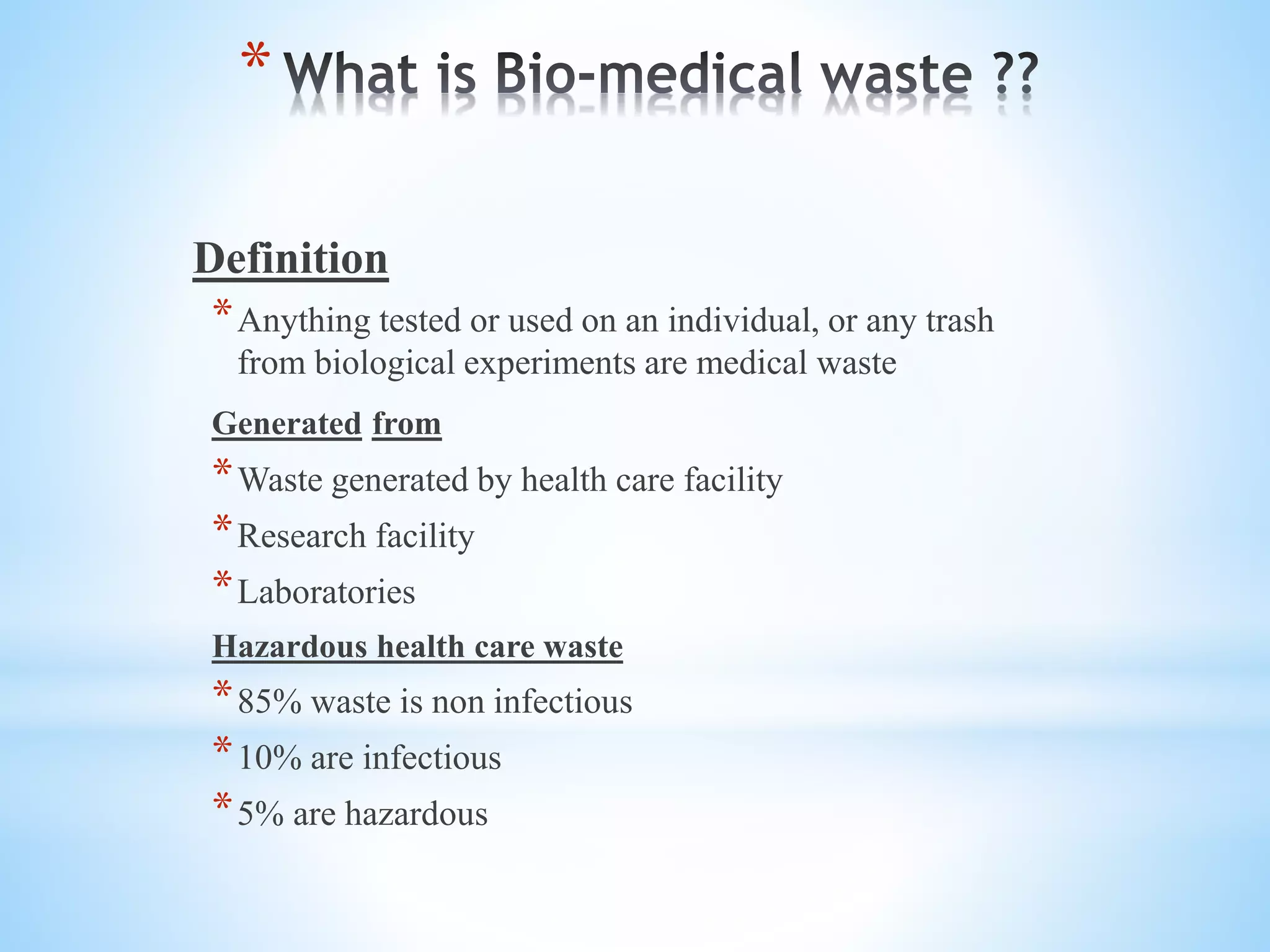 *
Definition
*Anything tested or used on an individual, or any trash
from biological experiments are medical waste
Generated from
*Waste generated by health care facility
*Research facility
*Laboratories
Hazardous health care waste
*85% waste is non infectious
*10% are infectious
*5% are hazardous
 