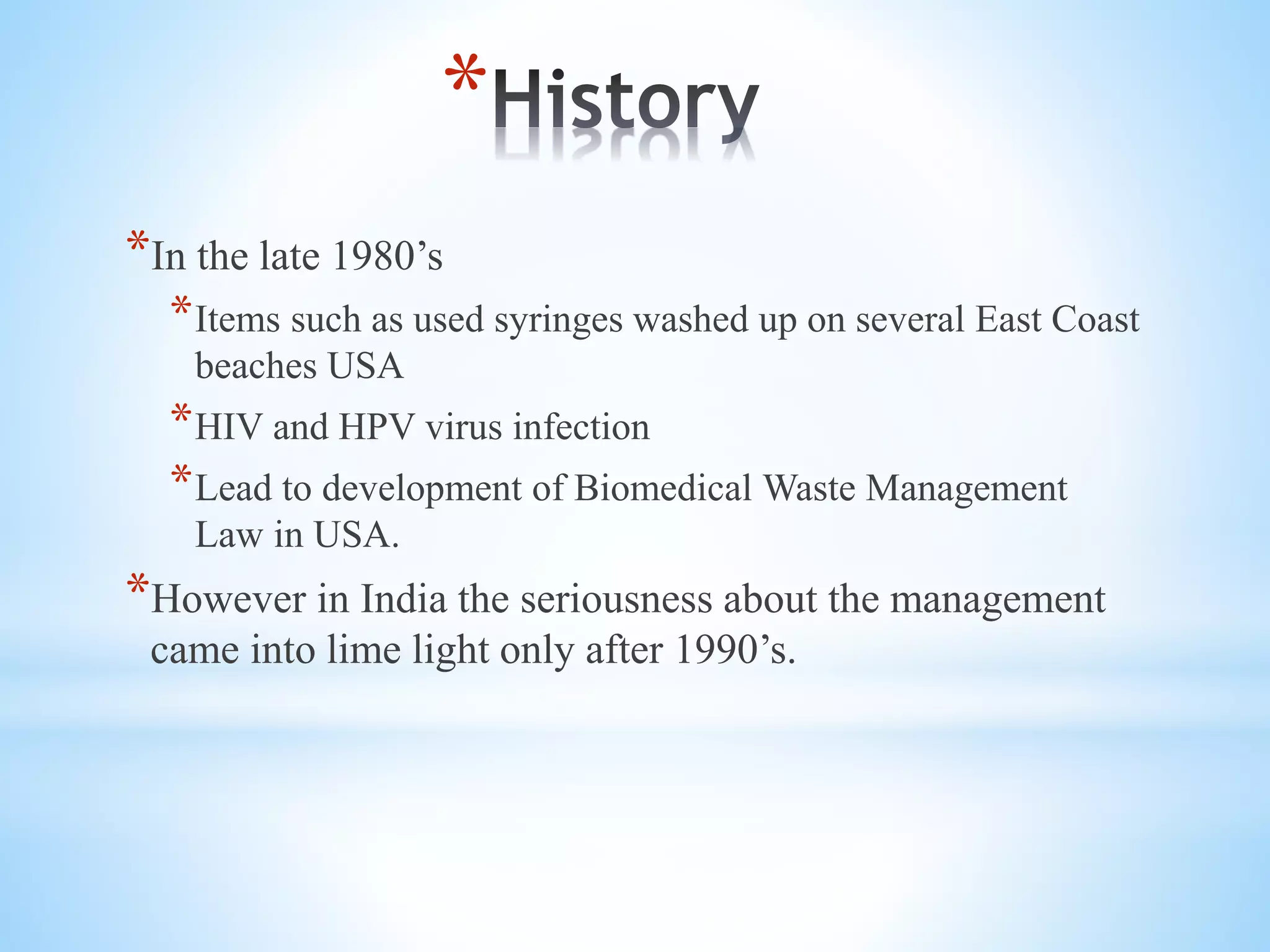 *
*In the late 1980’s
*Items such as used syringes washed up on several East Coast
beaches USA
*HIV and HPV virus infection
*Lead to development of Biomedical Waste Management
Law in USA.
*However in India the seriousness about the management
came into lime light only after 1990’s.
 