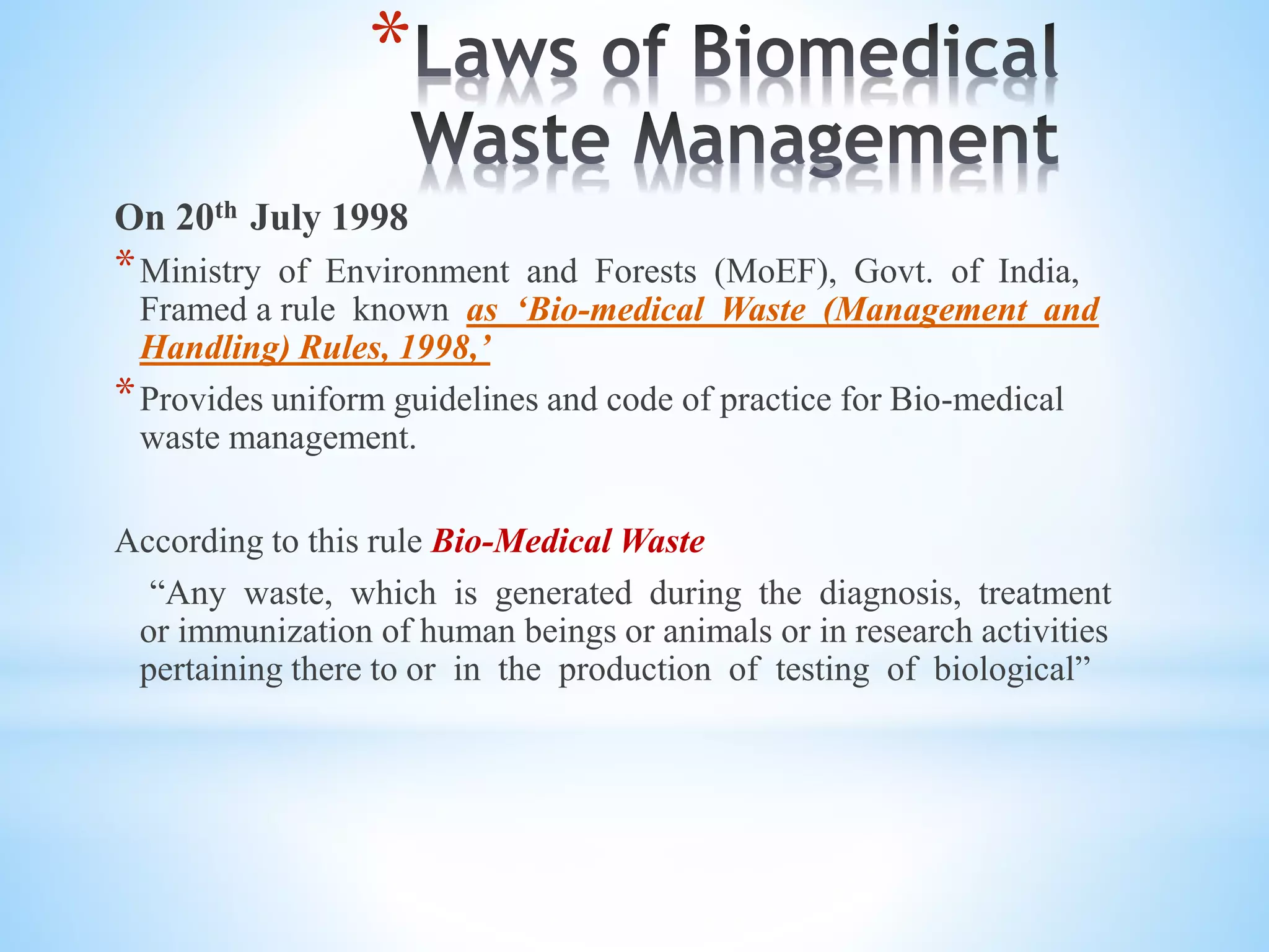 *
On 20th July 1998
*Ministry of Environment and Forests (MoEF), Govt. of India,
Framed a rule known as ‘Bio-medical Waste (Management and
Handling) Rules, 1998,’
*Provides uniform guidelines and code of practice for Bio-medical
waste management.
According to this rule Bio-Medical Waste
“Any waste, which is generated during the diagnosis, treatment
or immunization of human beings or animals or in research activities
pertaining there to or in the production of testing of biological”
 