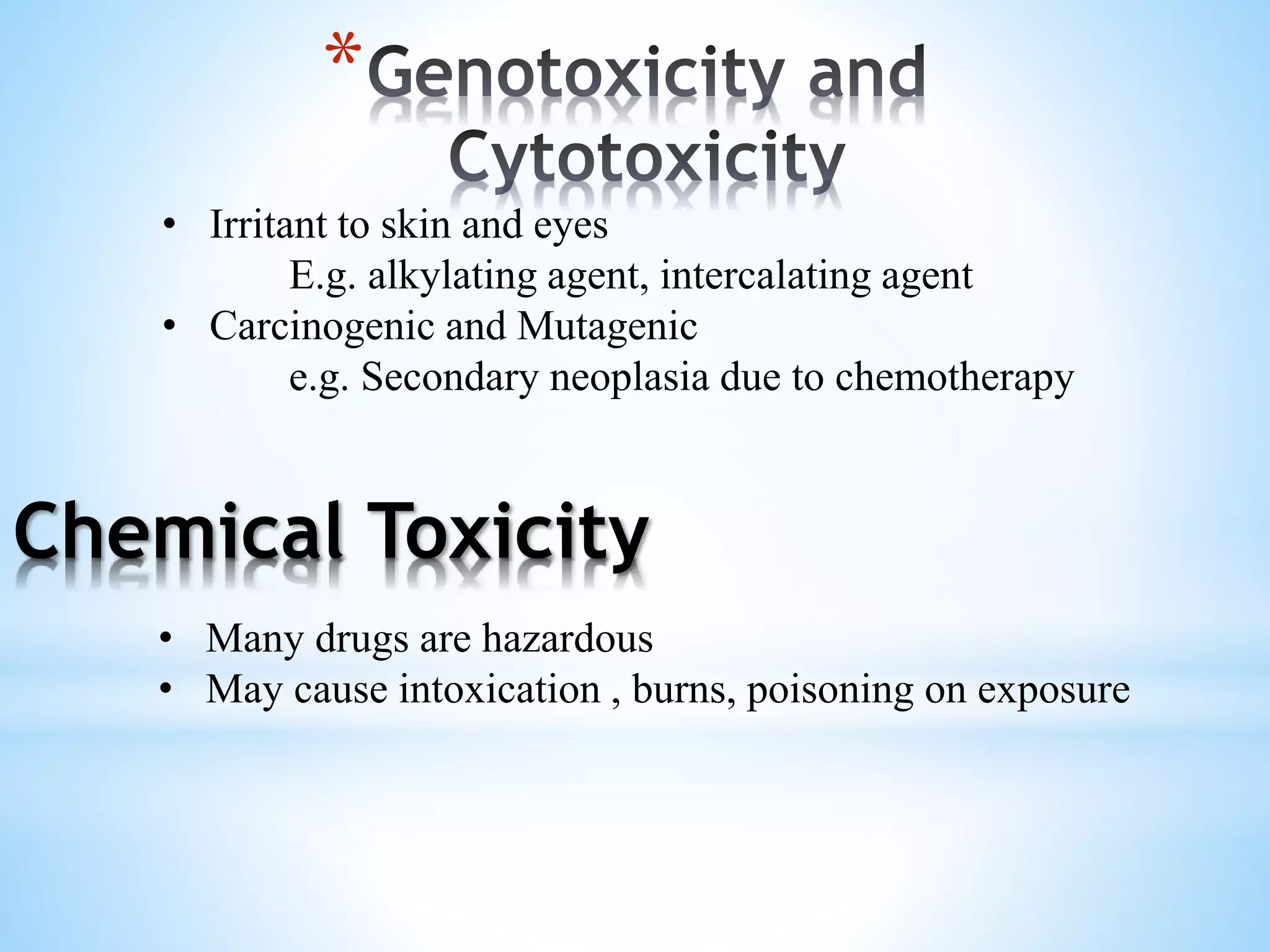 *
Chemical Toxicity
• Irritant to skin and eyes
E.g. alkylating agent, intercalating agent
• Carcinogenic and Mutagenic
e.g. Secondary neoplasia due to chemotherapy
• Many drugs are hazardous
• May cause intoxication , burns, poisoning on exposure
 