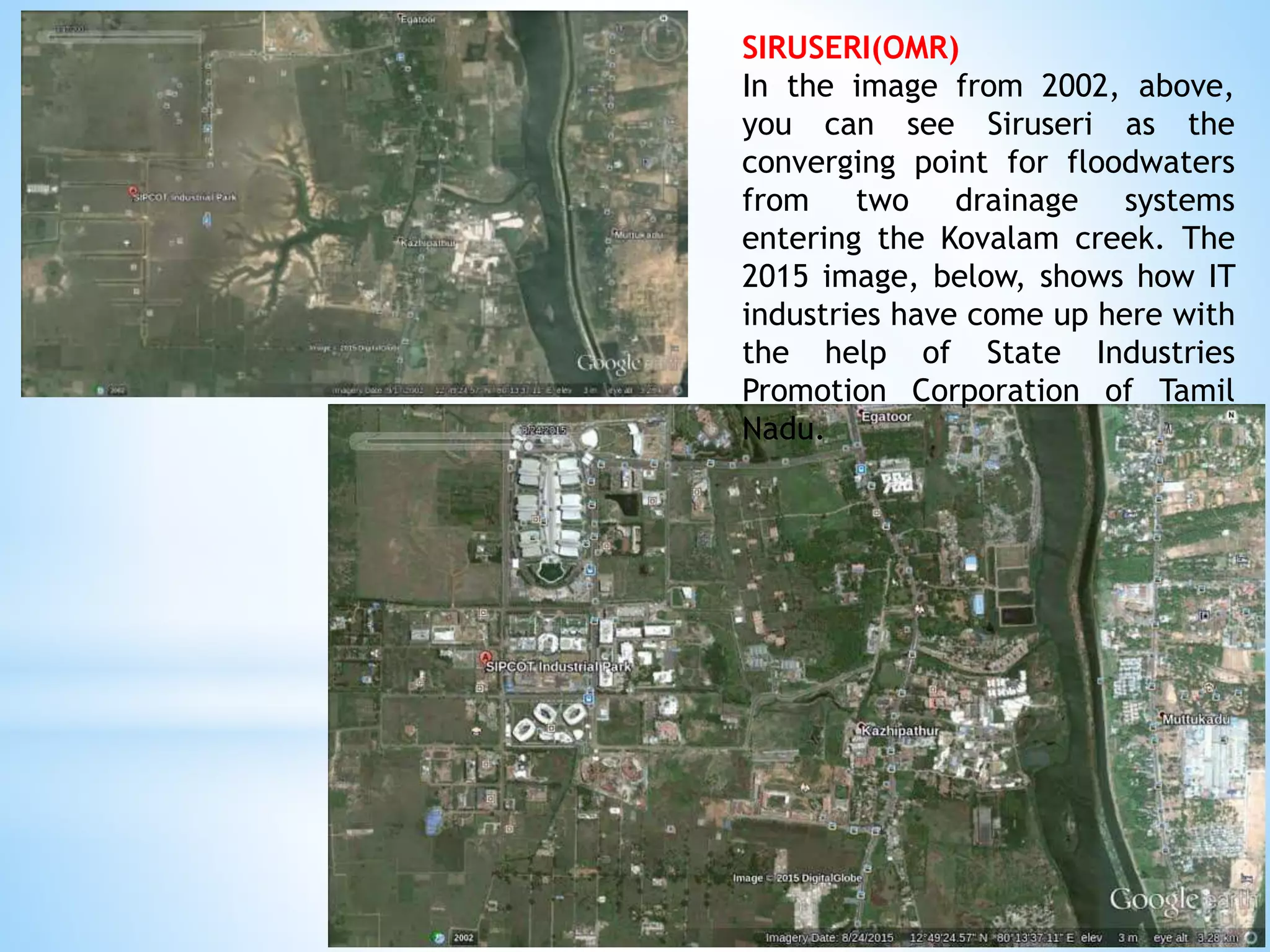 SIRUSERI(OMR)
In the image from 2002, above,
you can see Siruseri as the
converging point for floodwaters
from two drainage systems
entering the Kovalam creek. The
2015 image, below, shows how IT
industries have come up here with
the help of State Industries
Promotion Corporation of Tamil
Nadu.
 