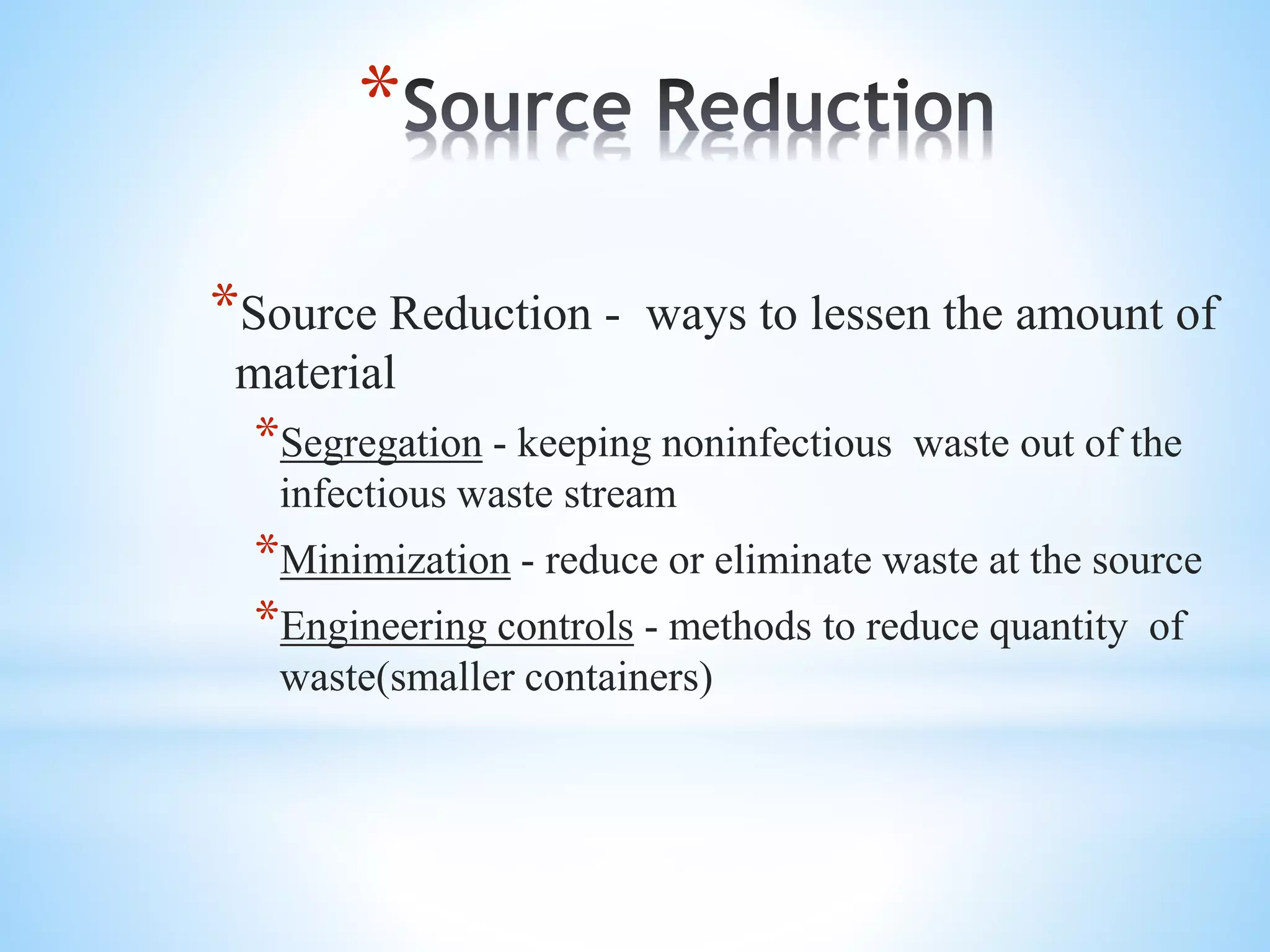 *
*Source Reduction - ways to lessen the amount of
material
*Segregation - keeping noninfectious waste out of the
infectious waste stream
*Minimization - reduce or eliminate waste at the source
*Engineering controls - methods to reduce quantity of
waste(smaller containers)
 