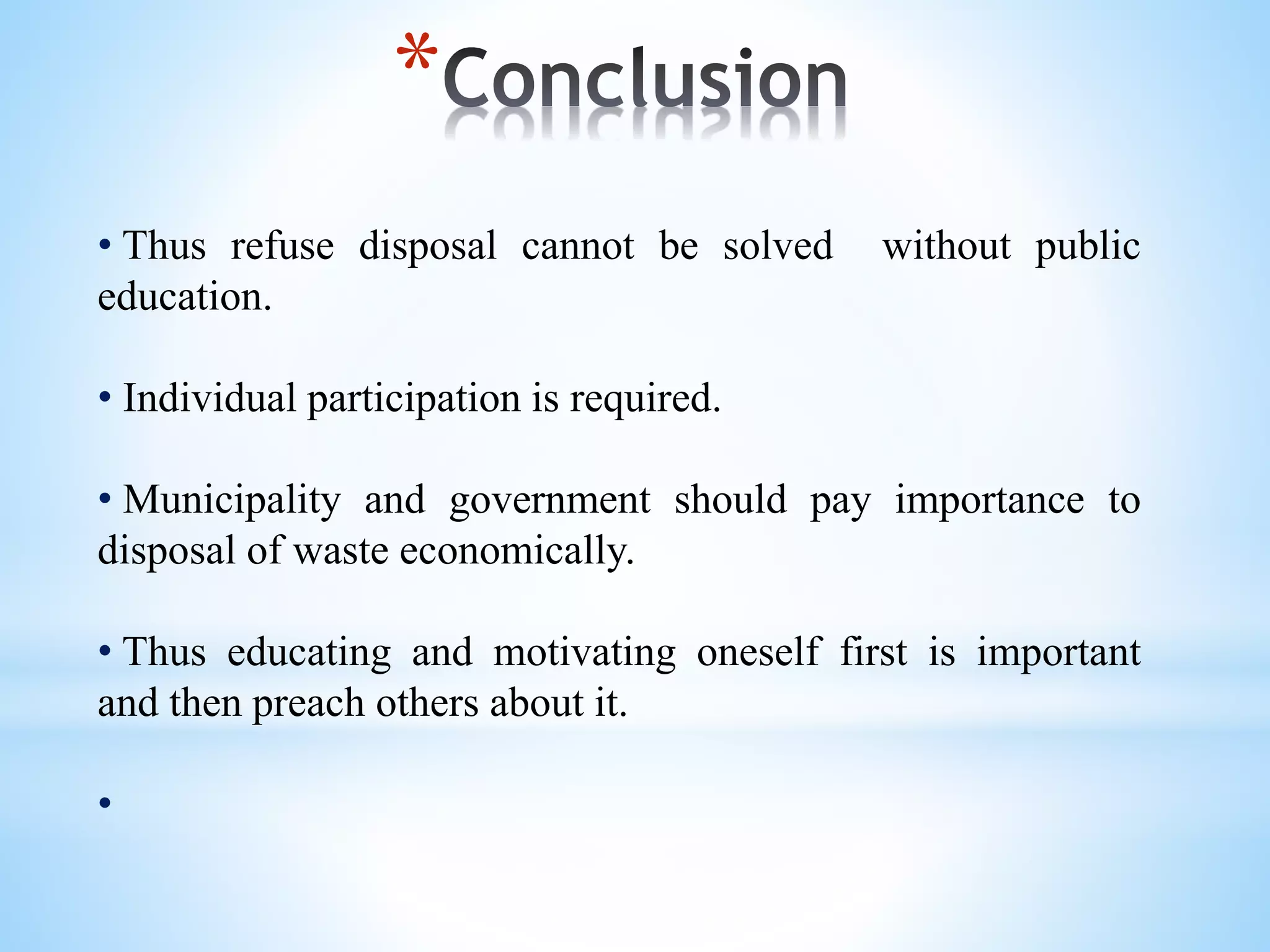 *
• Thus refuse disposal cannot be solved without public
education.
• Individual participation is required.
• Municipality and government should pay importance to
disposal of waste economically.
• Thus educating and motivating oneself first is important
and then preach others about it.
•
 