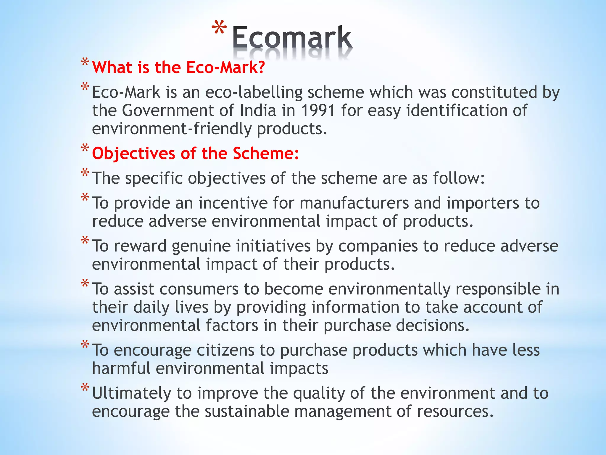 *
*What is the Eco-Mark?
*Eco-Mark is an eco-labelling scheme which was constituted by
the Government of India in 1991 for easy identification of
environment-friendly products.
*Objectives of the Scheme:
*The specific objectives of the scheme are as follow:
*To provide an incentive for manufacturers and importers to
reduce adverse environmental impact of products.
*To reward genuine initiatives by companies to reduce adverse
environmental impact of their products.
*To assist consumers to become environmentally responsible in
their daily lives by providing information to take account of
environmental factors in their purchase decisions.
*To encourage citizens to purchase products which have less
harmful environmental impacts
*Ultimately to improve the quality of the environment and to
encourage the sustainable management of resources.
 