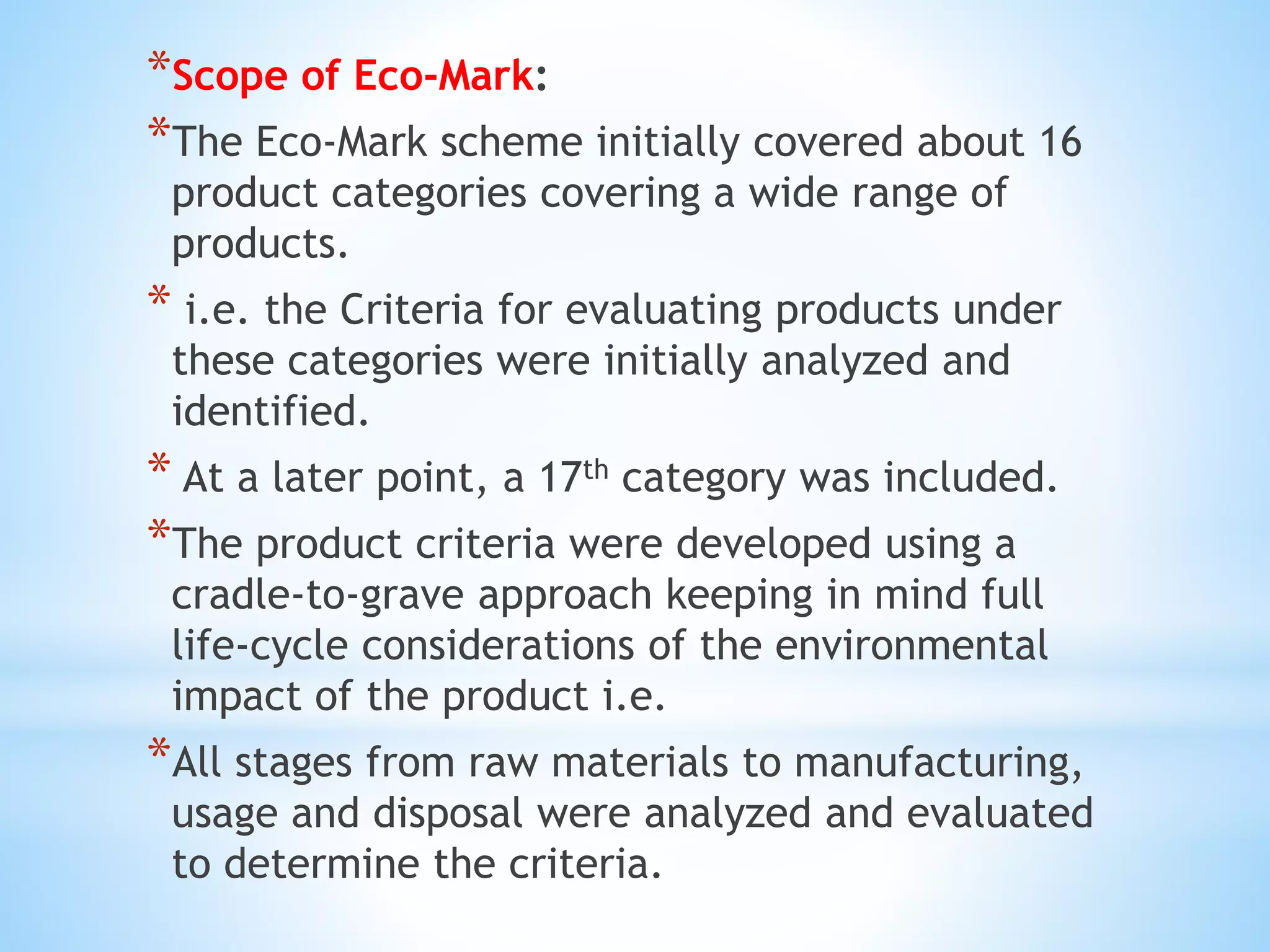 *Scope of Eco-Mark:
*The Eco-Mark scheme initially covered about 16
product categories covering a wide range of
products.
* i.e. the Criteria for evaluating products under
these categories were initially analyzed and
identified.
* At a later point, a 17th category was included.
*The product criteria were developed using a
cradle-to-grave approach keeping in mind full
life-cycle considerations of the environmental
impact of the product i.e.
*All stages from raw materials to manufacturing,
usage and disposal were analyzed and evaluated
to determine the criteria.
 