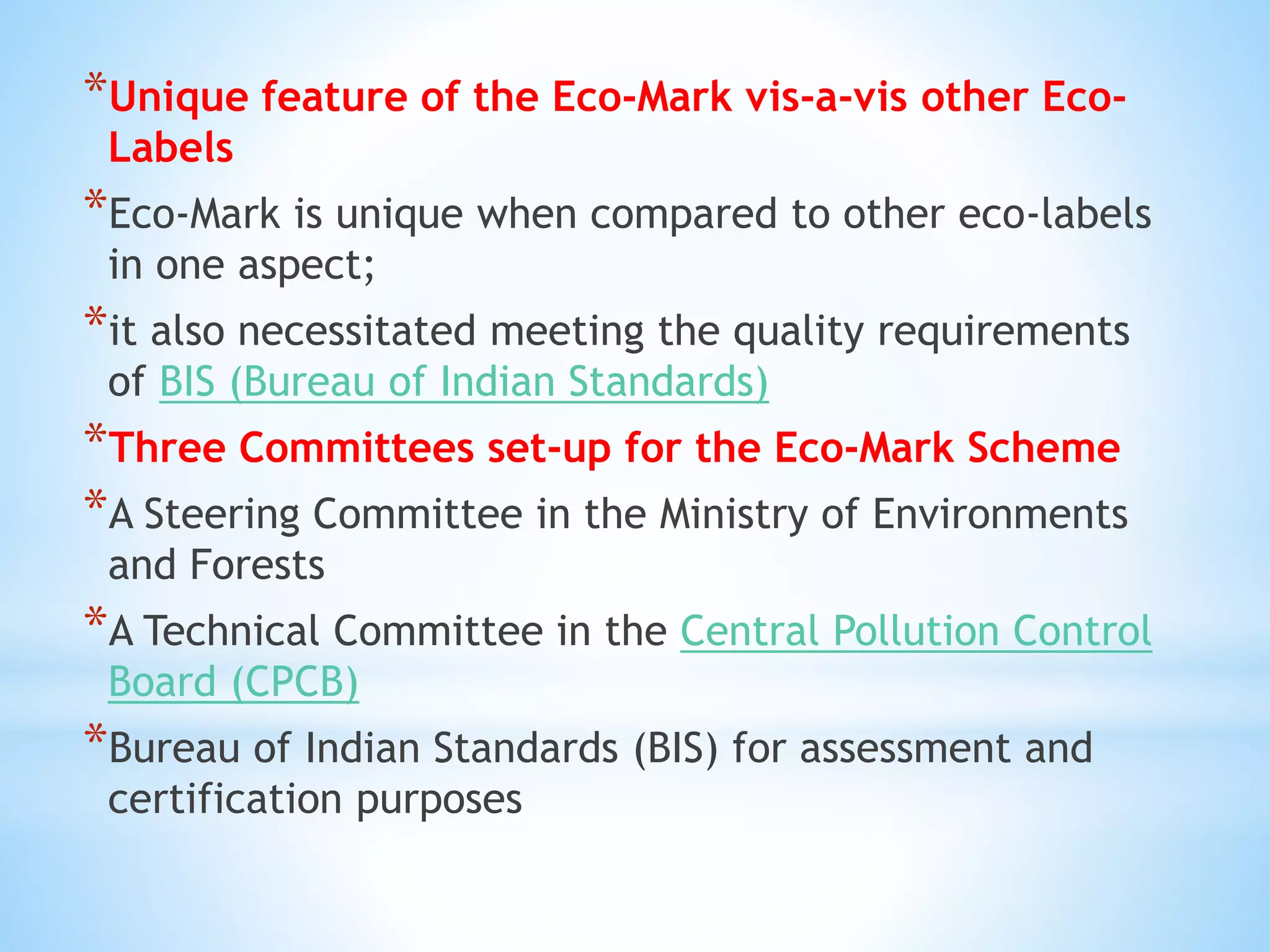 *Unique feature of the Eco-Mark vis-a-vis other Eco-
Labels
*Eco-Mark is unique when compared to other eco-labels
in one aspect;
*it also necessitated meeting the quality requirements
of BIS (Bureau of Indian Standards)
*Three Committees set-up for the Eco-Mark Scheme
*A Steering Committee in the Ministry of Environments
and Forests
*A Technical Committee in the Central Pollution Control
Board (CPCB)
*Bureau of Indian Standards (BIS) for assessment and
certification purposes
 