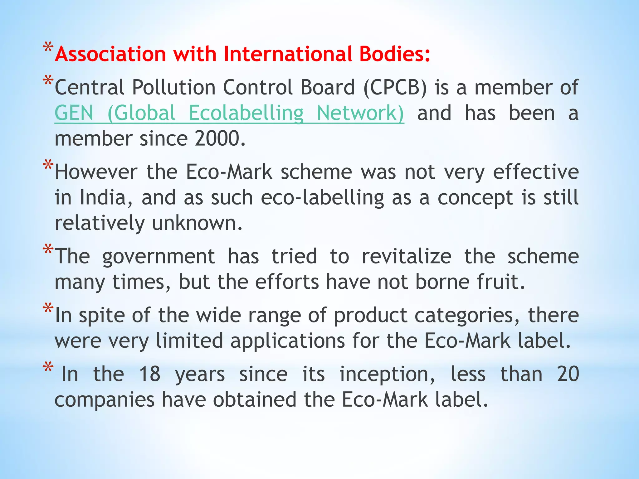 *Association with International Bodies:
*Central Pollution Control Board (CPCB) is a member of
GEN (Global Ecolabelling Network) and has been a
member since 2000.
*However the Eco-Mark scheme was not very effective
in India, and as such eco-labelling as a concept is still
relatively unknown.
*The government has tried to revitalize the scheme
many times, but the efforts have not borne fruit.
*In spite of the wide range of product categories, there
were very limited applications for the Eco-Mark label.
* In the 18 years since its inception, less than 20
companies have obtained the Eco-Mark label.
 
