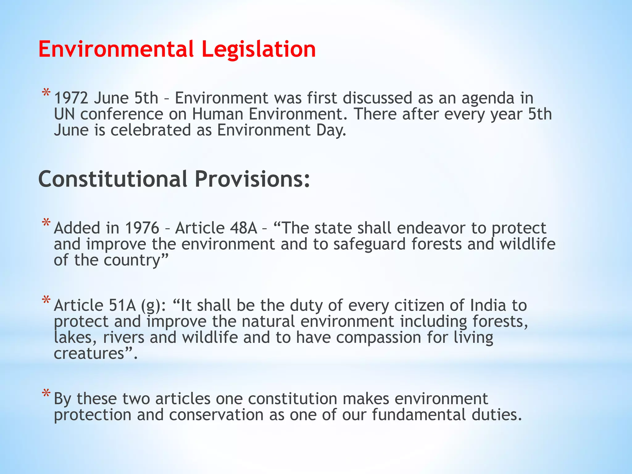 Environmental Legislation
*1972 June 5th – Environment was first discussed as an agenda in
UN conference on Human Environment. There after every year 5th
June is celebrated as Environment Day.
Constitutional Provisions:
*Added in 1976 – Article 48A – “The state shall endeavor to protect
and improve the environment and to safeguard forests and wildlife
of the country”
*Article 51A (g): “It shall be the duty of every citizen of India to
protect and improve the natural environment including forests,
lakes, rivers and wildlife and to have compassion for living
creatures”.
*By these two articles one constitution makes environment
protection and conservation as one of our fundamental duties.
 