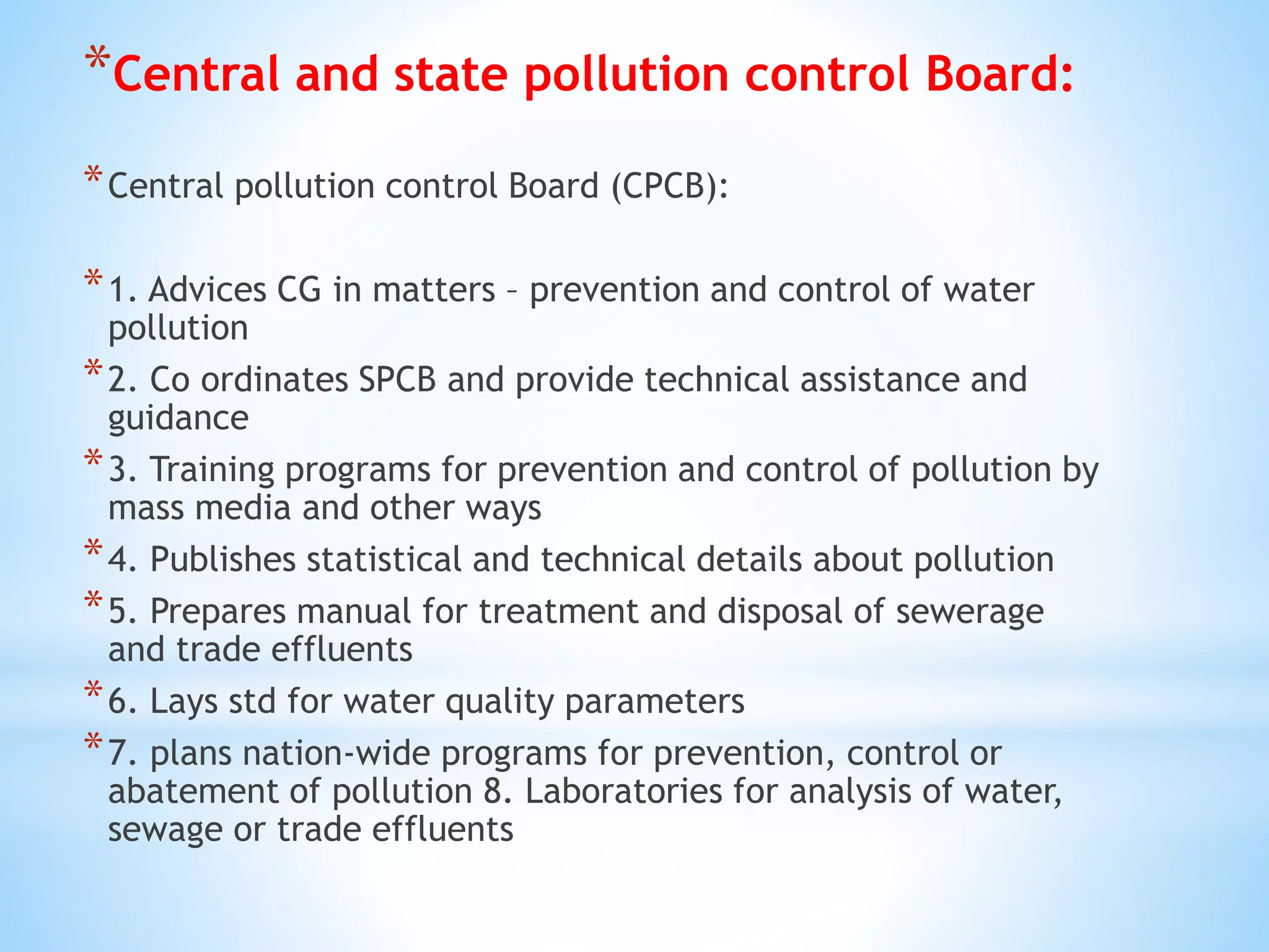 *Central and state pollution control Board:
*Central pollution control Board (CPCB):
*1. Advices CG in matters – prevention and control of water
pollution
*2. Co ordinates SPCB and provide technical assistance and
guidance
*3. Training programs for prevention and control of pollution by
mass media and other ways
*4. Publishes statistical and technical details about pollution
*5. Prepares manual for treatment and disposal of sewerage
and trade effluents
*6. Lays std for water quality parameters
*7. plans nation-wide programs for prevention, control or
abatement of pollution 8. Laboratories for analysis of water,
sewage or trade effluents
 