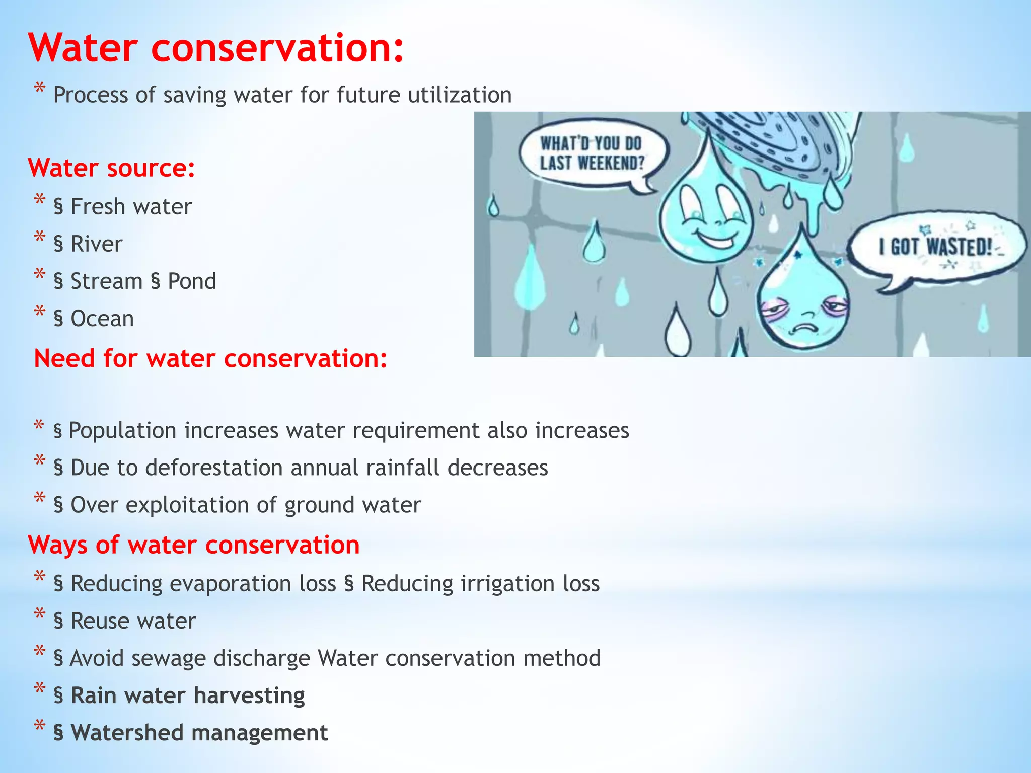 Water conservation:
* Process of saving water for future utilization
Water source:
* § Fresh water
* § River
* § Stream § Pond
* § Ocean
Need for water conservation:
* § Population increases water requirement also increases
* § Due to deforestation annual rainfall decreases
* § Over exploitation of ground water
Ways of water conservation
* § Reducing evaporation loss § Reducing irrigation loss
* § Reuse water
* § Avoid sewage discharge Water conservation method
* § Rain water harvesting
* § Watershed management
 
