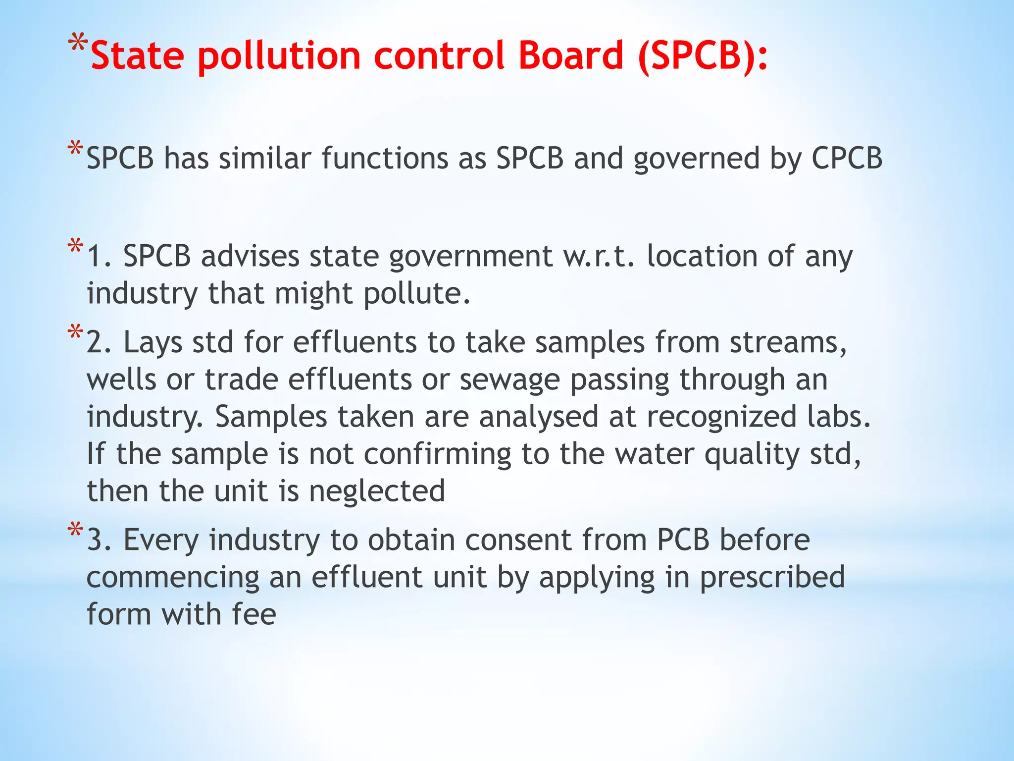 *State pollution control Board (SPCB):
*SPCB has similar functions as SPCB and governed by CPCB
*1. SPCB advises state government w.r.t. location of any
industry that might pollute.
*2. Lays std for effluents to take samples from streams,
wells or trade effluents or sewage passing through an
industry. Samples taken are analysed at recognized labs.
If the sample is not confirming to the water quality std,
then the unit is neglected
*3. Every industry to obtain consent from PCB before
commencing an effluent unit by applying in prescribed
form with fee
 
