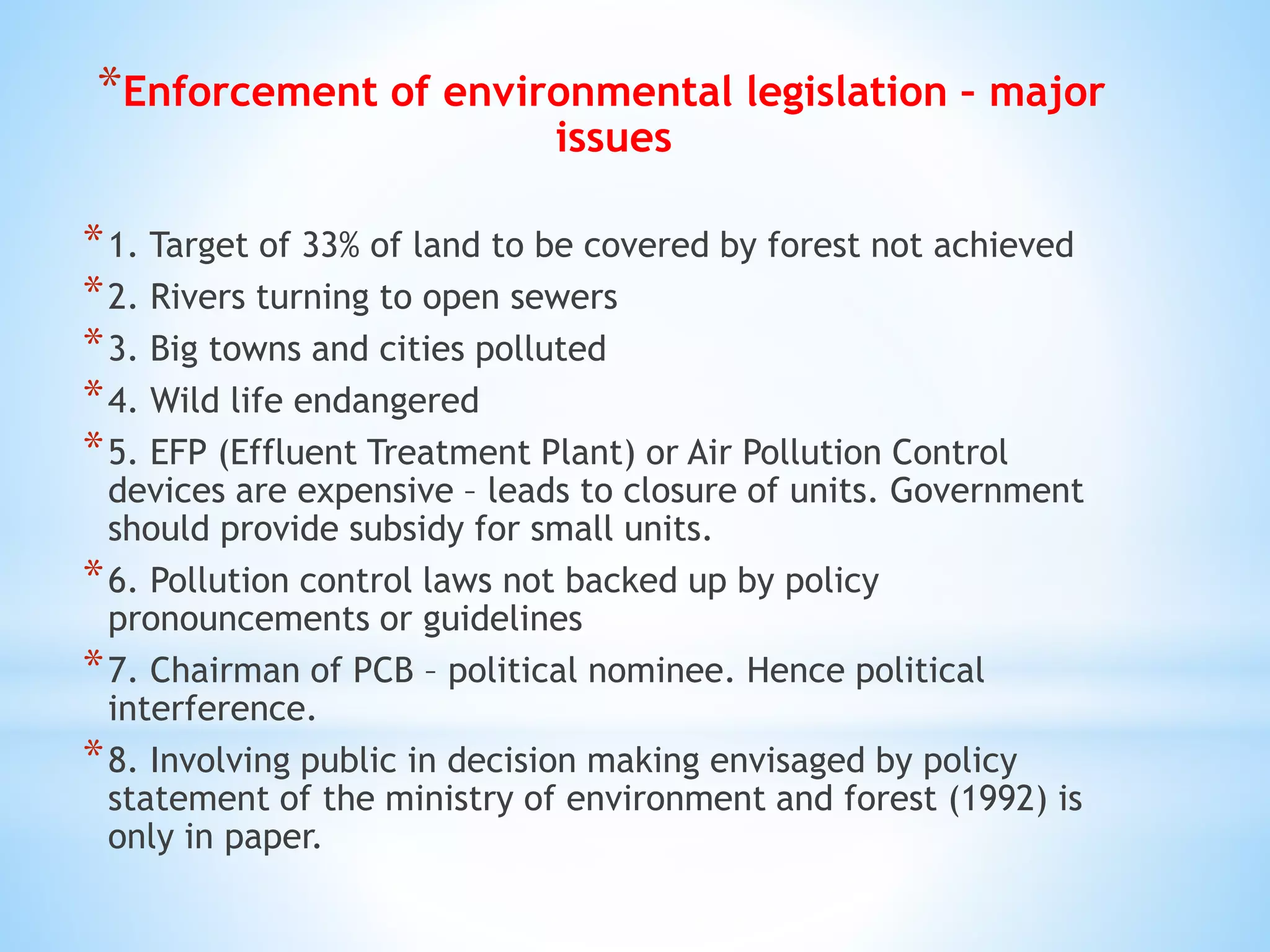 *Enforcement of environmental legislation – major
issues
*1. Target of 33% of land to be covered by forest not achieved
*2. Rivers turning to open sewers
*3. Big towns and cities polluted
*4. Wild life endangered
*5. EFP (Effluent Treatment Plant) or Air Pollution Control
devices are expensive – leads to closure of units. Government
should provide subsidy for small units.
*6. Pollution control laws not backed up by policy
pronouncements or guidelines
*7. Chairman of PCB – political nominee. Hence political
interference.
*8. Involving public in decision making envisaged by policy
statement of the ministry of environment and forest (1992) is
only in paper.
 