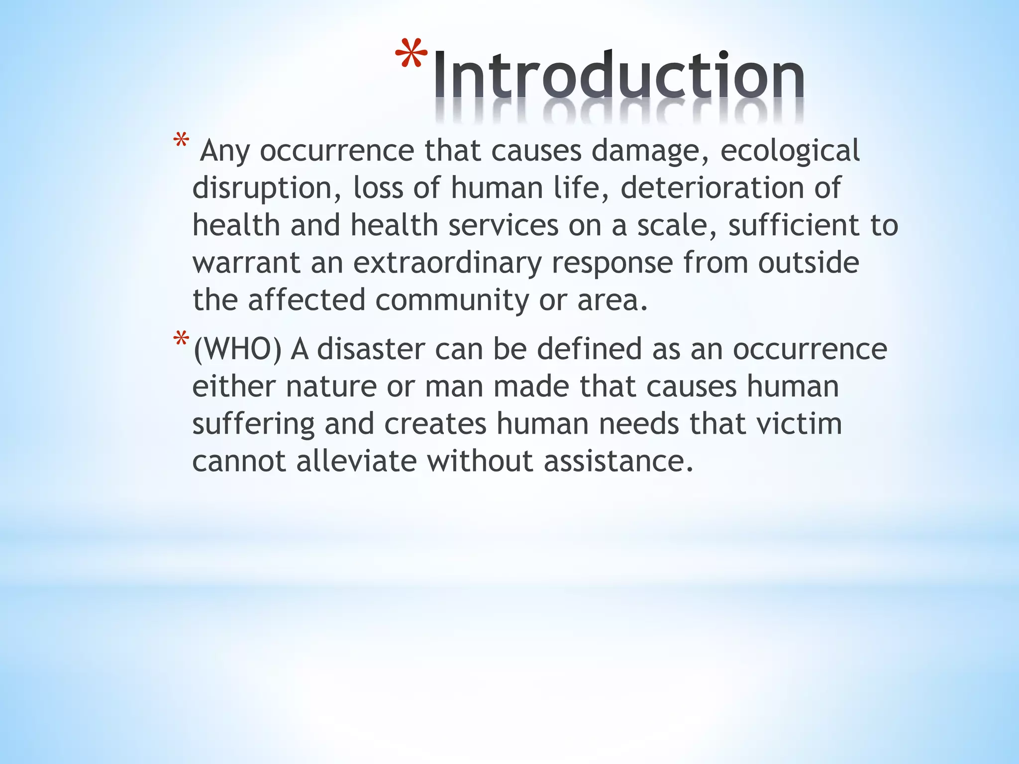 *
* Any occurrence that causes damage, ecological
disruption, loss of human life, deterioration of
health and health services on a scale, sufficient to
warrant an extraordinary response from outside
the affected community or area.
*(WHO) A disaster can be defined as an occurrence
either nature or man made that causes human
suffering and creates human needs that victim
cannot alleviate without assistance.
 