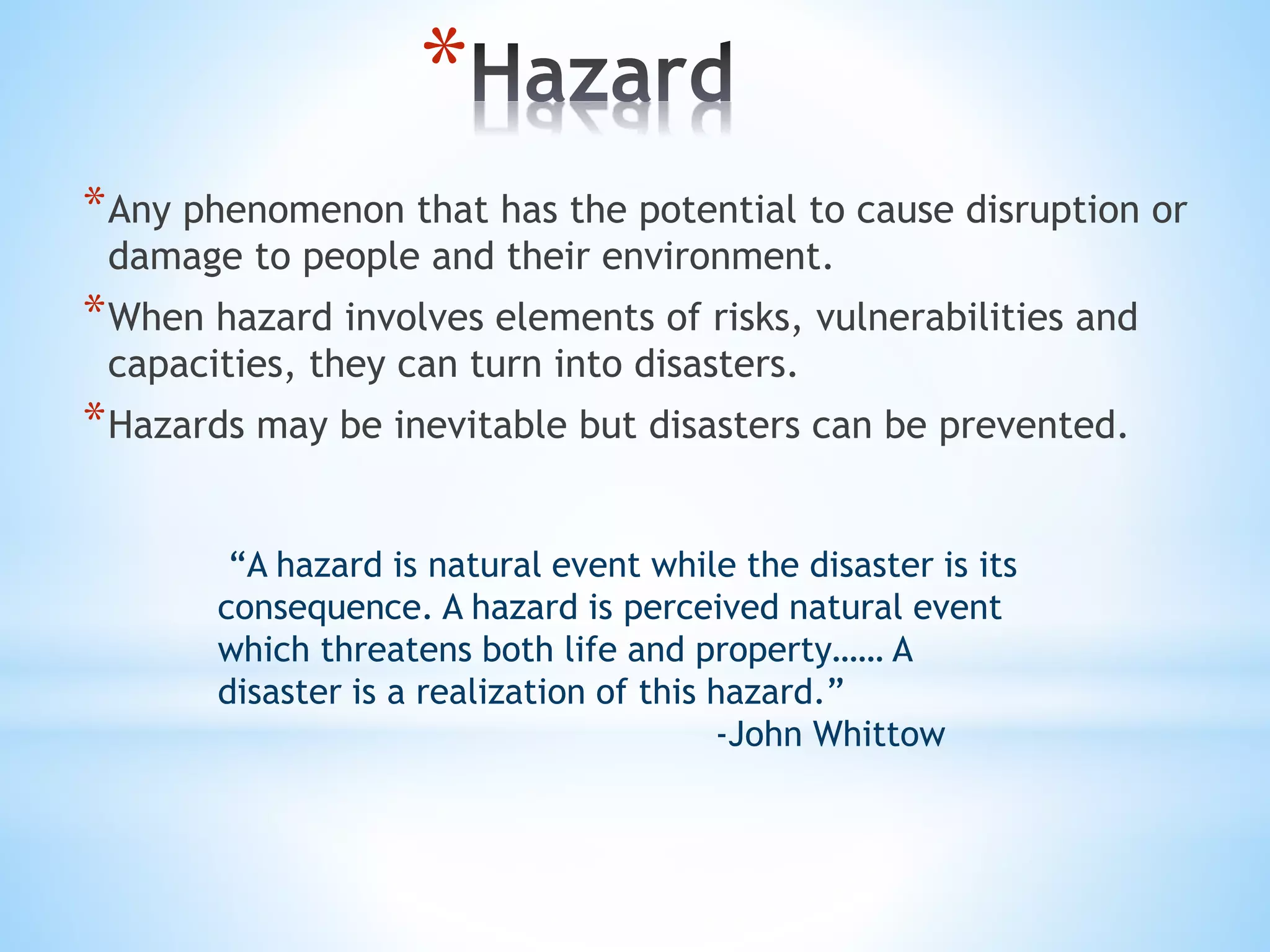 *
*Any phenomenon that has the potential to cause disruption or
damage to people and their environment.
*When hazard involves elements of risks, vulnerabilities and
capacities, they can turn into disasters.
*Hazards may be inevitable but disasters can be prevented.
“A hazard is natural event while the disaster is its
consequence. A hazard is perceived natural event
which threatens both life and property…… A
disaster is a realization of this hazard.”
-John Whittow
 