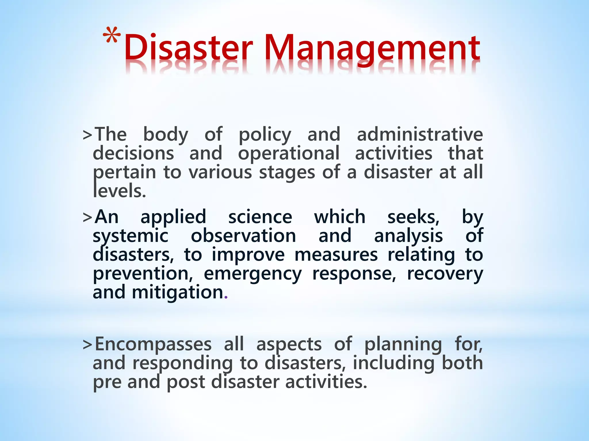*Disaster Management
>The body of policy and administrative
decisions and operational activities that
pertain to various stages of a disaster at all
levels.
>An applied science which seeks, by
systemic observation and analysis of
disasters, to improve measures relating to
prevention, emergency response, recovery
and mitigation.
>Encompasses all aspects of planning for,
and responding to disasters, including both
pre and post disaster activities.
 