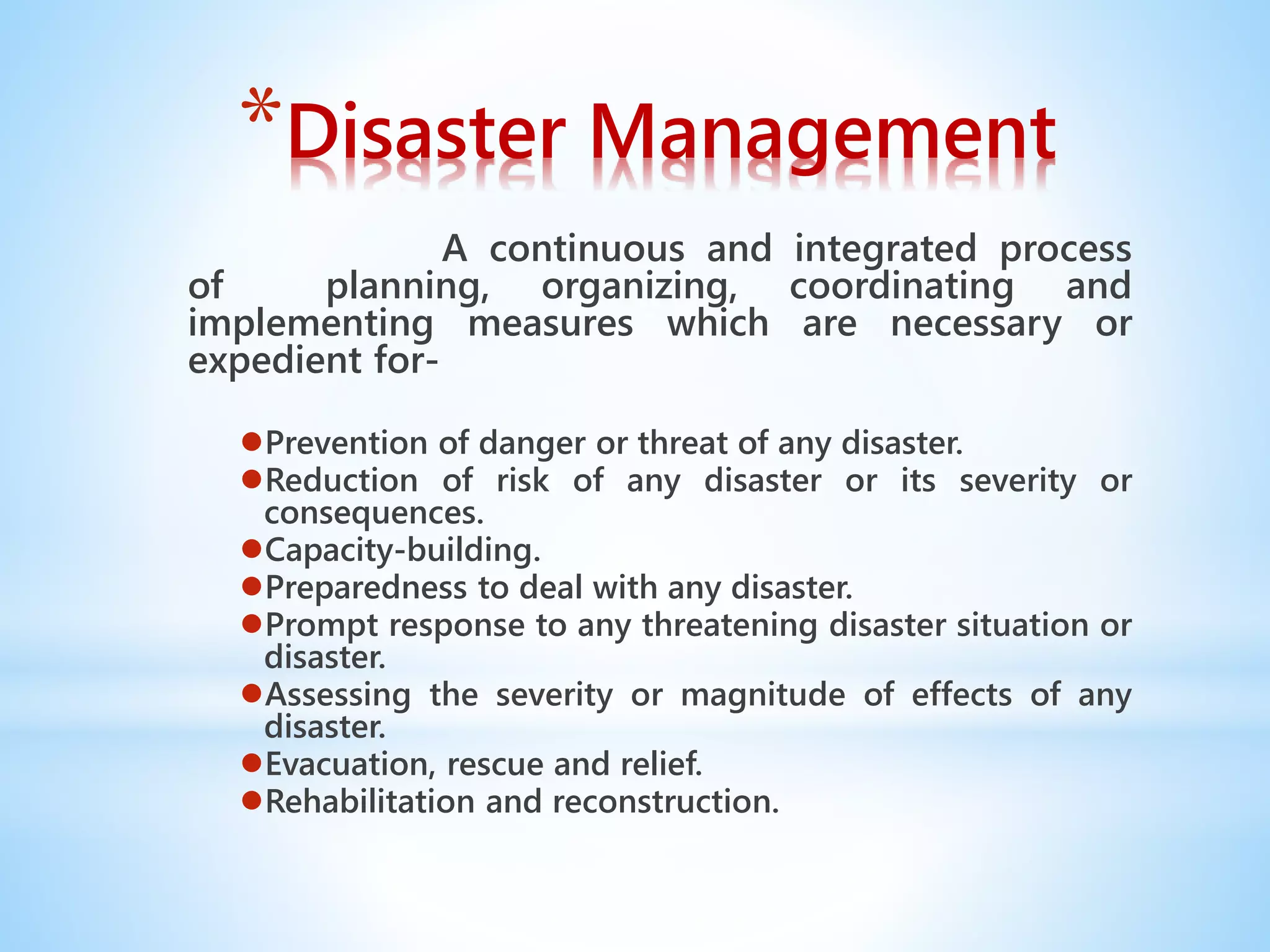 *Disaster Management
A continuous and integrated process
of planning, organizing, coordinating and
implementing measures which are necessary or
expedient for-
●Prevention of danger or threat of any disaster.
●Reduction of risk of any disaster or its severity or
consequences.
●Capacity-building.
●Preparedness to deal with any disaster.
●Prompt response to any threatening disaster situation or
disaster.
●Assessing the severity or magnitude of effects of any
disaster.
●Evacuation, rescue and relief.
●Rehabilitation and reconstruction.
 